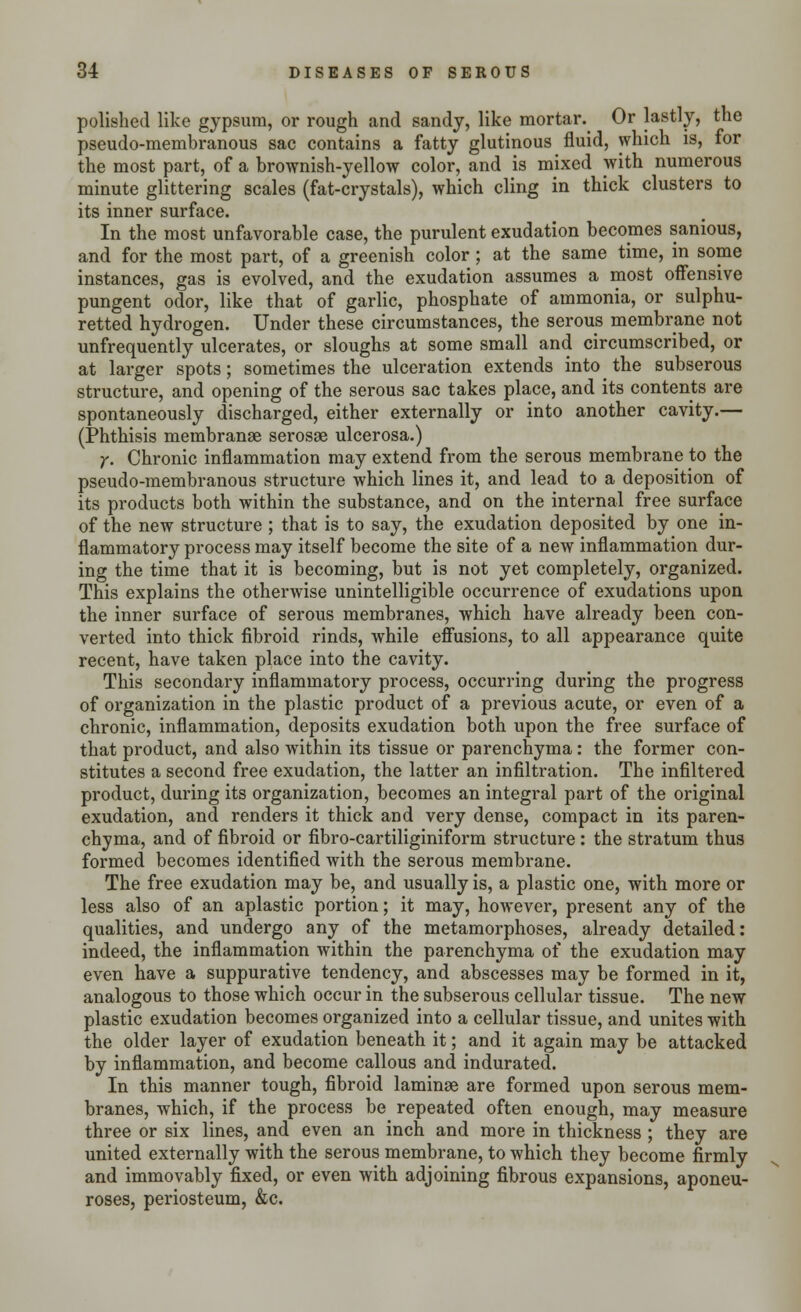 polished like gypsum, or rough and sandy, like mortar. Or lastly, the pseudo-membranous sac contains a fatty glutinous fluid, which is, for the most part, of a brownish-yellow color, and is mixed with numerous minute glittering scales (fat-crystals), which cling in thick clusters to its inner surface. In the most unfavorable case, the purulent exudation becomes sanious, and for the most part, of a greenish color; at the same time, in some instances, gas is evolved, and the exudation assumes a most offensive pungent odor, like that of garlic, phosphate of ammonia, or sulphu- retted hydrogen. Under these circumstances, the serous membrane not unfrequently ulcerates, or sloughs at some small and circumscribed, or at larger spots; sometimes the ulceration extends in to the subserous structure, and opening of the serous sac takes place, and its contents are spontaneously discharged, either externally or into another cavity.— (Phthisis membranae serosae ulcerosa.) y. Chronic inflammation may extend from the serous membrane to the pseudo-membranous structure which lines it, and lead to a deposition of its products both within the substance, and on the internal free surface of the new structure ; that is to say, the exudation deposited by one in- flammatory process may itself become the site of a new inflammation dur- ing the time that it is becoming, but is not yet completely, organized. This explains the otherwise unintelligible occurrence of exudations upon the inner surface of serous membranes, which have already been con- verted into thick fibroid rinds, while effusions, to all appearance quite recent, have taken place into the cavity. This secondary inflammatory process, occurring during the progress of organization in the plastic product of a previous acute, or even of a chronic, inflammation, deposits exudation both upon the free surface of that product, and also within its tissue or parenchyma: the former con- stitutes a second free exudation, the latter an infiltration. The infiltered product, during its organization, becomes an integral part of the original exudation, and renders it thick and very dense, compact in its paren- chyma, and of fibroid or fibro-cartiliginiform structure: the stratum thus formed becomes identified with the serous membrane. The free exudation may be, and usually is, a plastic one, with more or less also of an aplastic portion; it may, however, present any of the qualities, and undergo any of the metamorphoses, already detailed: indeed, the inflammation within the parenchyma of the exudation may even have a suppurative tendency, and abscesses may be formed in it, analogous to those which occur in the subserous cellular tissue. The new plastic exudation becomes organized into a cellular tissue, and unites with the older layer of exudation beneath it; and it again may be attacked by inflammation, and become callous and indurated. In this manner tough, fibroid laminae are formed upon serous mem- branes, which, if the process be repeated often enough, may measure three or six lines, and even an inch and more in thickness; they are united externally with the serous membrane, to which they become firmly and immovably fixed, or even with adjoining fibrous expansions, aponeu- roses, periosteum, &c.
