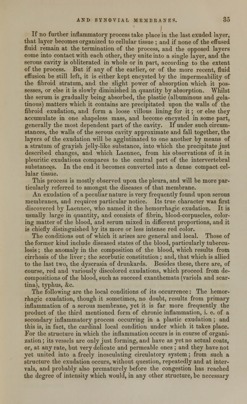 I If no further inflammatory process take place in the last exuded layer, that layer becomes organized to cellular tissue ; and if none of the effused fluid remain at the termination of the process, and the opposed layers come into contact with each other, they unite into a single layer, and the serous cavity is obliterated in whole or in part, according to the extent of the process. But if any of the earlier, or of the more recent, fluid effusion be still left, it is either kept encysted by the impermeability of the fibroid stratum, and the slight power of absorption which it pos- sesses, or else it is slowly diminished in quantity by absorption. Whilst the serum is gradually being absorbed, the plastic (albuminous and gela- tinous) matters which it contains are precipitated upon the walls of the fibroid exudation, and form a loose villous lining for it; or else they accumulate in one shapeless mass, and become encysted in some part, generally the most dependent part of the cavity. If under such circum- stances, the walls of the serous cavity approximate and fall together, the layers of the exudation will be agglutinated to one another by means of a stratum of grayish jelly-like substance, into which the precipitate just described changes, and which Laennec, from his observations of it in pleuritic exudations compares to the central part of the intervertebral substances. In the end it becomes converted into a dense compact cel- lular tissue. This process is mostly observed upon the pleura, and will be more par- ticularly referred to amongst the diseases of that membrane. An exudation of a peculiar nature is very frequently found upon serous membranes, and requires particular notice. Its true character was first discovered by Laennec, who named it the hemorrhagic exudation. It is usually large in quantity, and consists of fibrin, blood-corpuscles, color- ing matter of the blood, and serum mixed in different proportions, and it is chiefly distinguished by its more or less intense red color. The conditions out of which it arises are general and local. Those of the former kind include diseased states of the blood, particularly tubercu- losis ; the anomaly in the composition of the blood, which results from cirrhosis of the liver ; the scorbutic constitution; and, that which is allied to the last two, the dyscrasia of drunkards. Besides these, there are, of course, red and variously discolored exudations, which proceed from de- compositions of the blood, such as succeed exanthemata (variola and scar- tina), typhus, &c. The following are the local conditions of its occurrence: The hemor- rhagic exudation, though it sometimes, no doubt, results from primary inflammation of a serous membrane, yet it is far more frequently the product of the third mentioned form of chronic inflammation, i. e. of a secondary inflammatory process occurring in a plastic exudation; and this is, in fact, the cardinal local condition under which it takes place. For the structure in which the inflammation occurs is in course of organi- zation ; its vessels are only just forming, and have as yet no actual coats, or, at any rate, but very delicate and permeable ones ; and they have not yet united into a freely inosculating circulatory system; from such a structure the exudation occurs, without question, repeatedly and at inter- vals, and probably also prematurely before the congestion has reached the degree of intensity which would, in any other structure, be necessary