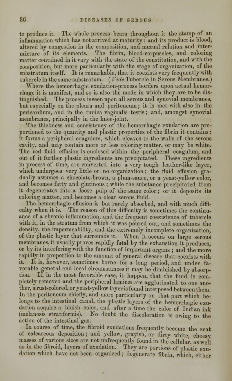 to produce it. The whole process bears throughout it the stamp of an inflammation which has not arrived at maturity: and its product is blood, altered by congestion in the composition, and mutual relation and inter- mixture of its elements. The fibrin, blood-corpuscles, and coloring matter contained in it vary with the state of the constitution, and with the composition, but more particularly with the stage of organization, of the substratum itself. It is remarkable, that it coexists very frequently with tubercle in the same substratum. (Vide Tubercle in Serous Membranes.) Where the hemorrhagic exudation-process borders upon actual hemor- rhage it is manifest, and so is also the mode in which they are to be dis- tinguished. The process is seen upon all serous and synovial membranes, but especially on the pleura and peritoneum; it is met with also in the pericardium, and in the tunica vaginalis testis; and, amongst synovial membranes, principally in the knee-joint. The thickness and consistency of the hemorrhagic exudation are pro- portioned to the quantity and plastic properties of the fibrin it contains: it forms a peripheral coagulum, which cleaves to the walls of the serous cavity, and may contain more or less coloring matter, or may be white. The red fluid effusion is enclosed within the peripheral coagulum, and out of it further plastic ingredients are precipitated. These ingredients in process of time, are converted into a very tough leather-like layer, which undergoes very little or no organization; the fluid effusion gra- dually assumes a chocolate-brown, a plum-sauce, or a yeast-yellow color, and becomes fatty and glutinous ; while the substance precipitated from it degenerates into a loose pulp of the same color; or it deposits its coloring matter, and becomes a clear serous fluid. The hemorrhagic effusion is but rarely absorbed, and with much diffi- culty when it is. The reason of this difficulty is sometimes the continu- ance of a chronic inflammation, and the frequent coexistence of tubercle with it, in the stratum from which it was poured out, and sometimes the density, the impermeability, and the extremely incomplete organization, of the plastic layer that surrounds it. When it occurs on large serous membranes, it usually proves rapidly fatal by the exhaustion it produces, or by its interfering with the function of important organs ; and the more rapidly in proportion to the amount of general disease that coexists with it. It is, however, sometimes borne for a long period, and under fa- vorable general and local circumstances it may be diminished by absorp- tion. If, in the most favorable case, it happen, that the fluid is com- pletely removed and the peripheral laminae are agglutinated to one ano- ther, a rust-colored, or yeast-yellow layer is found interposed between them. In the peritoneum chiefly, and more particularly on that part which be- longs to the intestinal canal, the plastic layers of the hemorrhagic exu- dation acquire a bluish color, and after a time the color of Indian ink (melanosis stratiformis). No doubt the discoloration is owing to the action of the intestinal gas. In course of time, the fibroid exudations frequently become the seat of calcareous deposition; and yellow, grayish, or dirty white, cheesy masses of various sizes are not unfrequently found in the cellular as well as in the fibroid, layers of exudation. They are portions of plastic exu- dation which have not been organized; degenerate fibrin which either