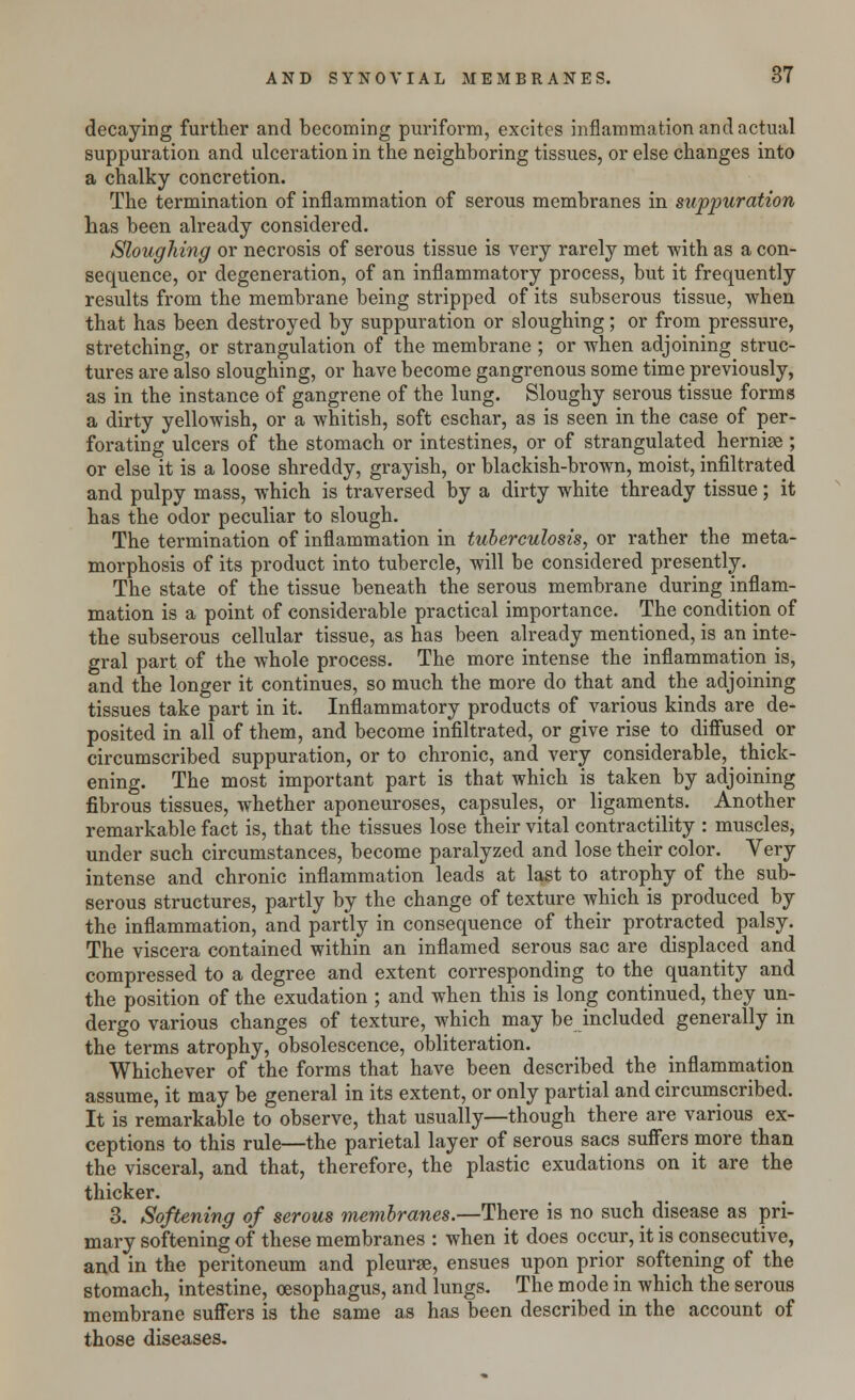 decaying further and becoming purifo-rm, excites inflammation and actual suppuration and ulceration in the neighboring tissues, or else changes into a chalky concretion. The termination of inflammation of serous membranes in suppuration has been already considered. Sloughing or necrosis of serous tissue is very rarely met with as a con- sequence, or degeneration, of an inflammatory process, but it frequently results from the membrane being stripped of its subserous tissue, when that has been destroyed by suppuration or sloughing; or from pressure, stretching, or strangulation of the membrane ; or when adjoining struc- tures are also sloughing, or have become gangrenous some time previously, as in the instance of gangrene of the lung. Sloughy serous tissue forms a dirty yellowish, or a whitish, soft eschar, as is seen in the case of per- forating ulcers of the stomach or intestines, or of strangulated hernise ; or else it is a loose shreddy, grayish, or blackish-brown, moist, infiltrated and pulpy mass, which is traversed by a dirty white thready tissue; it has the odor peculiar to slough. The termination of inflammation in tuberculosis, or rather the meta- morphosis of its product into tubercle, will be considered presently. The state of the tissue beneath the serous membrane during inflam- mation is a point of considerable practical importance. The condition of the subserous cellular tissue, as has been already mentioned, is an inte- gral part of the whole process. The more intense the inflammation is, and the longer it continues, so much the more do that and the adjoining tissues take part in it. Inflammatory products of various kinds are de- posited in all of them, and become infiltrated, or give rise to diffused or circumscribed suppuration, or to chronic, and very considerable, thick- ening. The most important part is that which is taken by adjoining fibrous tissues, whether aponeuroses, capsules, or ligaments. Another remarkable fact is, that the tissues lose their vital contractility : muscles, under such circumstances, become paralyzed and lose their color. Very intense and chronic inflammation leads at last to atrophy of the sub- serous structures, partly by the change of texture which is produced by the inflammation, and partly in consequence of their protracted palsy. The viscera contained within an inflamed serous sac are displaced and compressed to a degree and extent corresponding to the quantity and the position of the exudation ; and when this is long continued, they un- dergo various changes of texture, which may be included generally in the terms atrophy, obsolescence, obliteration. Whichever of the forms that have been described the inflammation assume, it may be general in its extent, or only partial and circumscribed. It is remarkable to observe, that usually—though there are various ex- ceptions to this rule—the parietal layer of serous sacs suffers more than the visceral, and that, therefore, the plastic exudations on it are the thicker. 3. Softening of serous membranes.—There is no such disease as pri- mary softening of these membranes : when it does occur, it is consecutive, and in the peritoneum and pleurse, ensues upon prior softening of the stomach, intestine, oesophagus, and lungs. The mode in which the serous membrane suffers is the same as has been described in the account of those diseases.