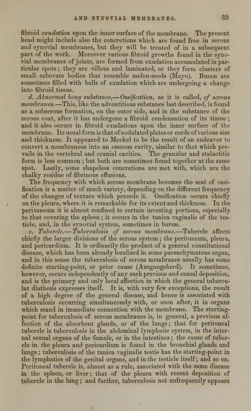fibroid exudation upon the inner surface of the membrane. The present head might include also the concretions which are found free in serous and synovial membranes, but they will be treated of in a subsequent part of the work. Moreover various fibroid growths found in the syno- vial membranes of joints, are formed from exudation accumulated in par- ticular spots; they are villous and laminated, or they form clusters of small subovate bodies that resemble melon-seeds (Mayo). Bursse are sometimes filled with balls of exudation which are undergoing a change into fibroid tissue. d. Abnormal bony substance,—Ossification, as it is called, of serous membranes.—This, like the adventitious substance last described, is found as a subserous formation, on the outer side, and in the substance of the serous coat, after it has undergone a fibroid condensation of its tissue ; and it also occurs in fibroid exudations upon the inner surface of the membrane. Its usual form is that of nodulated plates or cords of various size and thickness. It appeared to Meckel to be the result of an endeavor to convert a membranous into an osseous cavity, similar to that which pre- vails in the vertebral and cranial cavities. The granular and stalactitic form is less common ; but both are sometimes found together at the same spot. Lastly, some shapeless concretions are met with, which are the chalky residue of fibrinous effusions. The frequency with which serous membrane becomes the seat of ossi- fication is a matter of much variety, depending on the different frequency of the changes of texture which precede it. Ossification occurs chiefly on the pleura, where it is remarkable for its extent and thickness. In the peritoneum it is almost confined to certain investing portions, especially to that covering the spleen; it occurs in the tunica vaginalis of the tes- ticle, and, in the synovial system, sometimes in bursse. e. Tubercle.— Tuberculosis of serous membrane.—Tubercle affects chiefly the larger divisions of the serous system; the peritoneum, pleura, and pericardium. It is ordinarily the product of a general constitutional disease, which has been already localized in some parenchymatous organ, and in this sense the tuberculosis of serous membranes usually has some definite starting-point, or prior cause (Ausgangsherd). It sometimes, however, occurs independently of any such previous and causal deposition, and is the primary and only local affection in which the general tubercu- lar diathesis expresses itself. It is, with very few exceptions, the result of a high degree of the general disease, and hence is associated with tuberculosis occurring simultaneously with, or soon after, it in organs which stand in immediate connection with the membrane. The starting- point for tuberculosis of serous membranes is, in general, a previous af- fection of the absorbent glands, or of the lungs; that for peritoneal tubercle is tuberculosis in the abdominal lymphatic system, in the inter- nal sexual organs of the female, or in the intestines; the cause of tuber- cle in the pleura and pericardium is found in the bronchial glands and lungs ; tuberculosis of the tunica vaginalis testis has the starting-point in the lymphatics of the genital organs, and in the testicle itself; and so on. Peritoneal tubercle is, almost as a rule, associated with the same disease in the spleen, or liver; that of the pleura with recent deposition of tubercle in the lung; and further, tuberculosis not unfrequently appears