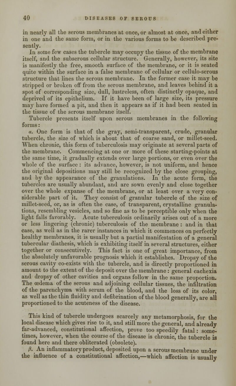 in nearly all the serous membranes at once, or almost at once, and either in one and the same form, or in the various forms to be described pre- sently. In some few cases the tubercle may occupy the tissue of the membrane itself, and the subserous cellular structure. Generally, however, its site is manifestly the free, smooth surface of the membrane, or it is seated quite within the surface in a false membrane of cellular or cellulo-serous structure that lines the serous membrane. In the former case it may be stripped or broken off from the serous membrane, and leaves behind it a spot of corresponding size, dull, lustreless, often distinctly opaque, and deprived of its epithelium. If it have been of large size, its pressure may have formed a pit, and then it appears as if it had been seated in the tissue of the serous membrane itself. Tubercle presents itself upon serous membranes in the following forms: a. One form is that of the gray, semi-transparent, crude, granular tubercle, the size of which is about that of coarse sand, or millet-seed. When chronic, this form of tuberculosis may originate at several parts of the membrane. Commencing at one or more of these starting-points at the same time, it gradually extends over large portions, or even over the whole of the surface : its advance, however, is not uniform, and hence the original depositions may still be recognized by the close grouping, and by the appearance of the granulations. In the acute form, the tubercles are usually abundant, and are sown evenly and close together over the whole expanse of the membrane, or at least over a very con- siderable part of it. They consist of granular tubercle of the size of millet-seed, or, as is often the case, of transparent, crystalline granula- tions, resembling vesicles, and so fine as to be perceptible only when the light falls favorably. Acute tuberculosis ordinarily arises out of a more or less lingering (chronic) tuberculosis of the membrane : and in that case, as well as in the rarer instances in which it commences on perfectly healthy membranes, it is usually but a partial manifestation of a general tubercular diathesis, which is exhibiting itself in several structures, either together or consecutively. This fact is one of great importance, from the absolutely unfavorable prognosis which it establishes. Dropsy of the serous cavity co-exists with the tubercle, and is directly proportioned in amount to the extent of the deposit over the membrane : general cachexia and dropsy of other cavities and organs follow in the same proportion. The oedema of the serous and adjoining cellular tissues, the infiltration of the parenchyma with serum of the blood, and the loss of its color, as well as the thin fluidity and defibrination of the blood generally, are all proportioned to the acuteness of the disease. This kind of tubercle undergoes scarcely any metamorphosis, for the local disease which gives rise to it, and still more the general, and already far-advanced, constitutional affection, prove too speedily fatal: some- times, however, when the course of the disease is chronic, the tubercle is found here and there obliterated (obsolete). /3. An inflammatory product, deposited upon a serous membrane under the influence of a constitutional affection,—which affection is usually