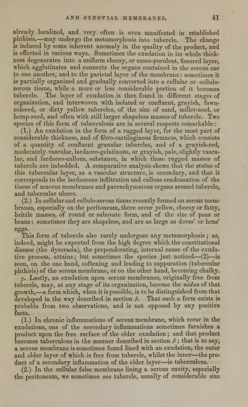 already localized, and very often is even manifested in established phthisis,—may undergo the metamorphosis into tubercle. The change is induced by some inherent anomaly in the quality of the product, and is effected in various ways. Sometimes the exudation in its whole thick- ness degenerates into a uniform cheesy, or caseo-purulent, fissured layer, which agglutinates and connects the organs contained in the serous sac to one another, and to the parietal layer of the membrane: sometimes it is partially organized and gradually converted into a cellular or cellulo- serous tissue, while a more or less considerable portion of it becomes tubercle. The layer of exudation is then found in different stages of organization, and interwoven with isolated or confluent, grayish, fawn- colored, or dirty yellow tubercles, of the size of sand, millet-seed, or hemp-seed, and often with still larger shapeless masses of tubercle. Two species of this form of tuberculosis are in several respects remarkable: (1.) An exudation in the form of a rugged layer, for the most part of considerable thickness, and of fibro-cartilaginous firmness, which consists of a quantity of confluent granular tubercles, and of a grayish-red, moderately vascular, lardaceo-gelatinous, or grayish, pale, slightly vascu- lar, and lardaceo-callous, substance, in which those rugged masses of tubercle are imbedded. A comparative analysis shows that the status of this tubercular layer, as a vascular structure, is secondary, and that it corresponds to the lardaceous infiltration and callous condensation of the tissue of mucous membranes and parenchymatous organs around tubercle, and tubercular ulcers. (2.) In cellular and cellulo-serous tissue recently formed on serous mem- branes, especially on the peritoneum, there occur yellow, cheesy or fatty, brittle masses, of round or subovate form, and of the size of peas or beans : sometimes they are shapeless, and are as large as doves' or hens' eggs.. This form of tubercle also rarely undergoes any metamorphosis ; as, indeed, might be expected from the high degree which the constitutional disease (the dyscrasia), the preponderating, internal cause of the exuda- tive process, attains; but sometimes the species just noticed—(2)—is seen, on the one hand, softening and leading to suppuration (tubercular phthisis) of the serous membrane, or on the other hand, becoming chalky. y. Lastly, an exudation upon serous membranes, originally free from tubercle, may, at any stage of its organization, become the nidus of that growth,—a form which, when it is possible, is to be distinguished from that developed in the way described in section ft. That such a form exists is probable from two observations, and is not opposed by any positive facts. (1.) In chronic inflammations of serous membrane, which recur in the exudations, one of the secondary inflammations sometimes furnishes a product upon the free surface of the older exudation ; and that product becomes tuberculous in the manner described in section ft ; that is to say, a serous membrane is sometimes found lined with an exudation, the outer and older layer of which is free from tubercle, whilst the inner—the pro- duct of a secondary inflammation of the older layer—is tuberculous. (2.) In the cellular false membrane lining a serous cavity, especially the peritoneum, we sometimes see tubercle, usually of considerable size