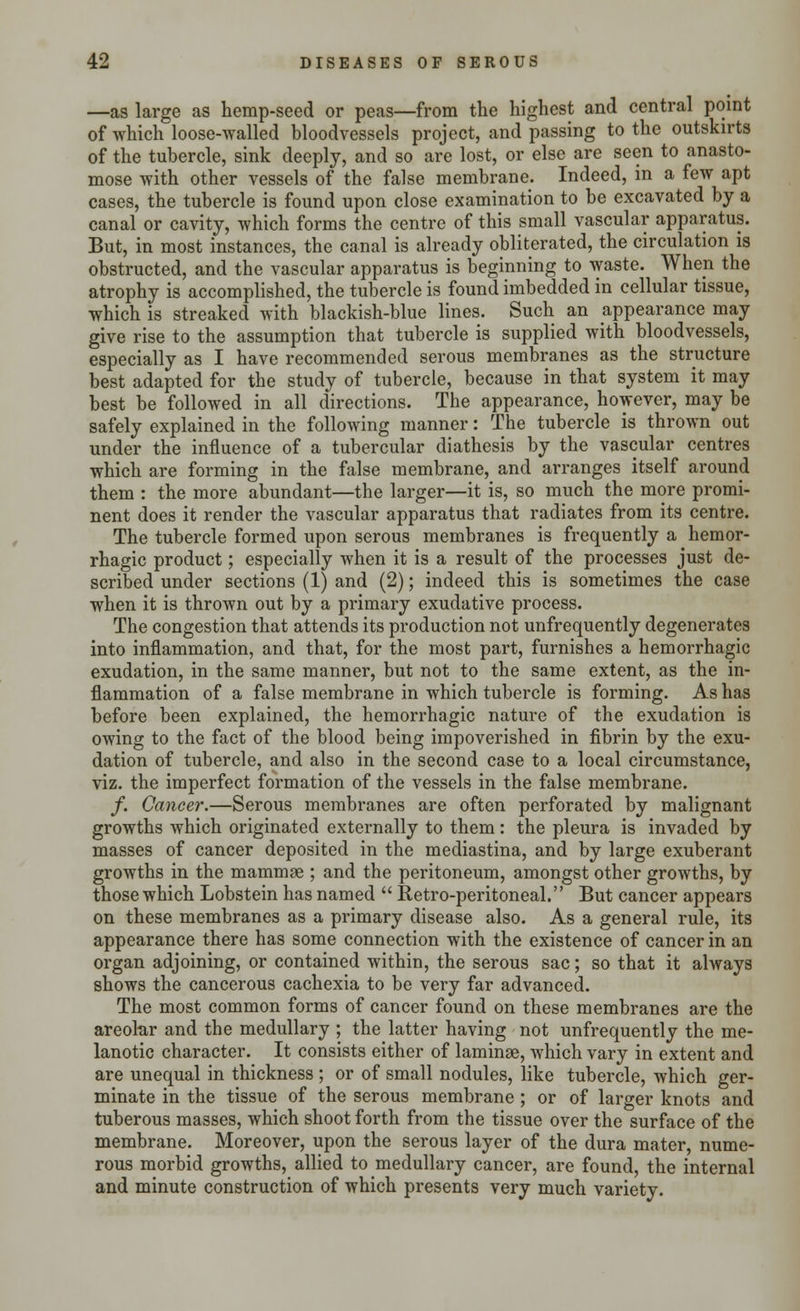 —as large as hemp-seed or peas—from the highest and central point of which loose-walled bloodvessels project, and passing to the outskirts of the tubercle, sink deeply, and so are lost, or else are seen to anasto- mose with other vessels of the false membrane. Indeed, in a few apt cases, the tubercle is found upon close examination to be excavated by a canal or cavity, which forms the centre of this small vascular apparatus. But, in most instances, the canal is already obliterated, the circulation is obstructed, and the vascular apparatus is beginning to waste. When the atrophy is accomplished, the tubercle is found imbedded in cellular tissue, which is streaked with blackish-blue lines. Such an appearance may give rise to the assumption that tubercle is supplied with bloodvessels, especially as I have recommended serous membranes as the structure best adapted for the study of tubercle, because in that system it may best be followed in all directions. The appearance, however, may be safely explained in the following manner: The tubercle is thrown out under the influence of a tubercular diathesis by the vascular centres which are forming in the false membrane, and arranges itself around them : the more abundant—the larger—it is, so much the more promi- nent does it render the vascular apparatus that radiates from its centre. The tubercle formed upon serous membranes is frequently a hemor- rhagic product; especially when it is a result of the processes just de- scribed under sections (1) and (2); indeed this is sometimes the case when it is thrown out by a primary exudative process. The congestion that attends its production not unfrequently degenerates into inflammation, and that, for the most part, furnishes a hemorrhagic exudation, in the same manner, but not to the same extent, as the in- flammation of a false membrane in which tubercle is forming. As has before been explained, the hemorrhagic nature of the exudation is owing to the fact of the blood being impoverished in fibrin by the exu- dation of tubercle, and also in the second case to a local circumstance, viz. the imperfect formation of the vessels in the false membrane. /. Cancer.—Serous membranes are often perforated by malignant growths which originated externally to them: the pleura is invaded by masses of cancer deposited in the mediastina, and by large exuberant growths in the mammae ; and the peritoneum, amongst other growths, by those which Lobstein has named  Retro-peritoneal. But cancer appears on these membranes as a primary disease also. As a general rule, its appearance there has some connection with the existence of cancer in an organ adjoining, or contained within, the serous sac; so that it always shows the cancerous cachexia to be very far advanced. The most common forms of cancer found on these membranes are the areolar and the medullary ; the latter having not unfrequently the me- lanotic character. It consists either of laminge, which vary in extent and are unequal in thickness ; or of small nodules, like tubercle, which ger- minate in the tissue of the serous membrane ; or of larger knots and tuberous masses, which shoot forth from the tissue over the surface of the membrane. Moreover, upon the serous layer of the dura mater, nume- rous morbid growths, allied to medullary cancer, are found, the internal and minute construction of which presents very much variety.