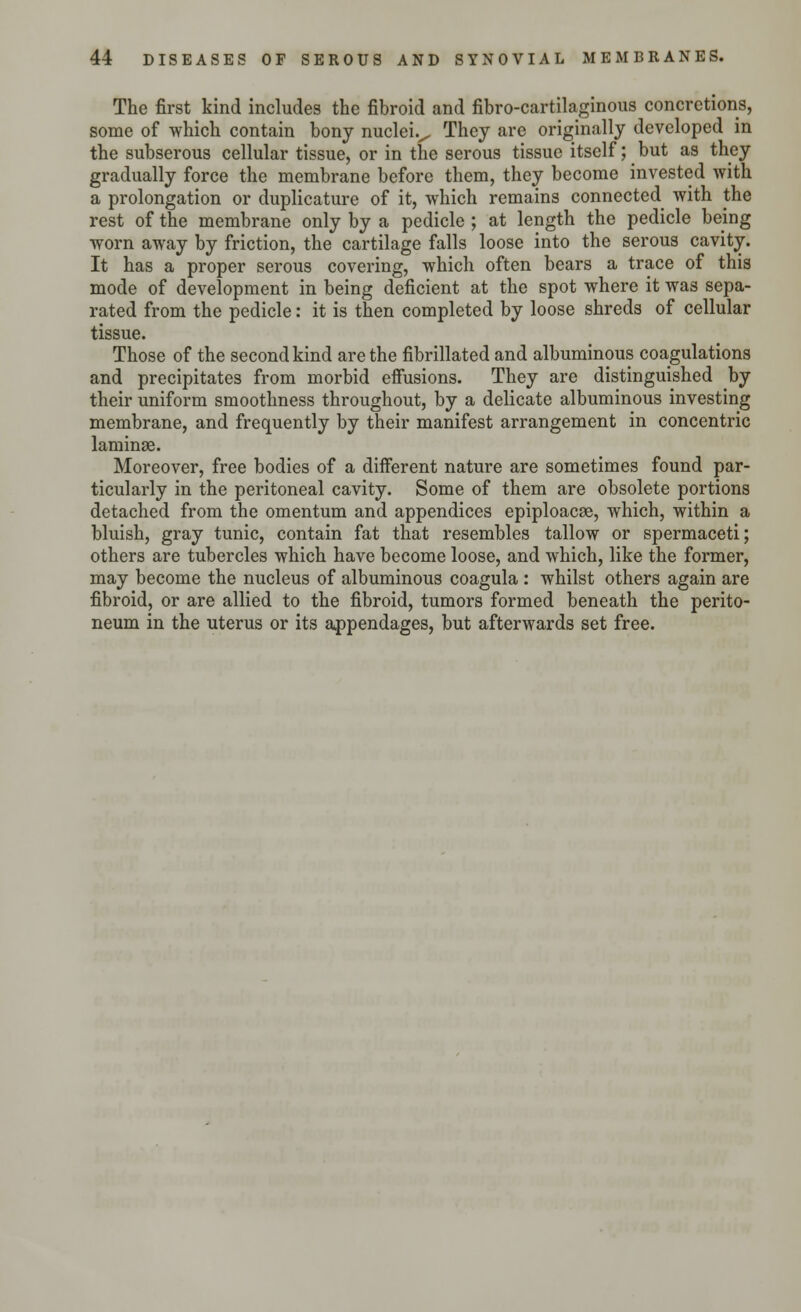 The first kind includes the fibroid and fibro-cartilaginous concretions, some of which contain bony nuclei.^ They are originally developed in the subserous cellular tissue, or in the serous tissue itself; but as they gradually force the membrane before them, they become invested with a prolongation or duplicature of it, which remains connected with the rest of the membrane only by a pedicle ; at length the pedicle being worn away by friction, the cartilage falls loose into the serous cavity. It has a proper serous covering, which often bears a trace of this mode of development in being deficient at the spot where it was sepa- rated from the pedicle: it is then completed by loose shreds of cellular tissue. Those of the second kind are the fibrillated and albuminous coagulations and precipitates from morbid effusions. They are distinguished by their uniform smoothness throughout, by a delicate albuminous investing membrane, and frequently by their manifest arrangement in concentric laminae. Moreover, free bodies of a different nature are sometimes found par- ticularly in the peritoneal cavity. Some of them are obsolete portions detached from the omentum and appendices epiploacae, which, within a bluish, gray tunic, contain fat that resembles tallow or spermaceti; others are tubercles which have become loose, and which, like the former, may become the nucleus of albuminous coagula : whilst others again are fibroid, or are allied to the fibroid, tumors formed beneath the perito- neum in the uterus or its appendages, but afterwards set free.