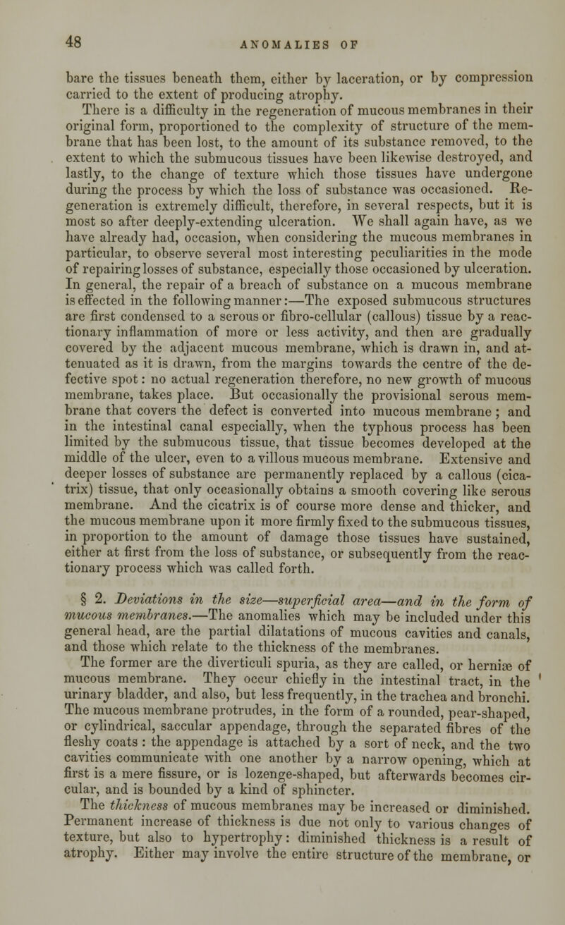 bare the tissues beneath them, either by laceration, or by compression carried to the extent of producing atrophy. There is a difficulty in the regeneration of mucous membranes in their original form, proportioned to the complexity of structure of the mem- brane that has been lost, to the amount of its substance removed, to the extent to which the submucous tissues have been likewise destroyed, and lastly, to the change of texture which those tissues have undergone during the process by which the loss of substance was occasioned. Re- generation is extremely difficult, therefore, in several respects, but it is most so after deeply-extending ulceration. We shall again have, as we have already had, occasion, when considering the mucous membranes in particular, to observe several most interesting peculiarities in the mode of repairing losses of substance, especially those occasioned by ulceration. In general, the repair of a breach of substance on a mucous membrane is effected in the following manner:—The exposed submucous structures are first condensed to a serous or fibro-cellular (callous) tissue by a reac- tionary inflammation of more or less activity, and then are gradually covered by the adjacent mucous membrane, which is drawn in, and at- tenuated as it is drawn, from the margins towards the centre of the de- fective spot: no actual regeneration therefore, no new growth of mucous membrane, takes place. But occasionally the provisional serous mem- brane that covers the defect is converted into mucous membrane; and in the intestinal canal especially, when the typhous process has been limited by the submucous tissue, that tissue becomes developed at the middle of the ulcer, even to a villous mucous membrane. Extensive and deeper losses of substance are permanently replaced by a callous (cica- trix) tissue, that only occasionally obtains a smooth covering like serous membrane. And the cicatrix is of course more dense and thicker, and the mucous membrane upon it more firmly fixed to the submucous tissues, in proportion to the amount of damage those tissues have sustained, either at first froin the loss of substance, or subsequently from the reac- tionary process which was called forth. § 2. Deviations in the size—superficial area—and in the form of mucous membranes.—The anomalies which may be included under this general head, are the partial dilatations of mucous cavities and canals, and those which relate to the thickness of the membranes. The former are the diverticuli spuria, as they are called, or hernise of mucous membrane. They occur chiefly in the intestinal tract, in the urinary bladder, and also, but less frequently, in the trachea and bronchi. The mucous membrane protrudes, in the form of a rounded, pear-shaped, or cylindrical, saccular appendage, through the separated fibres of the fleshy coats : the appendage is attached by a sort of neck, and the two cavities communicate with one another by a narrow opening, which at first is a mere fissure, or is lozenge-shaped, but afterwards becomes cir- cular, and is bounded by a kind of sphincter. The thickness of mucous membranes may be increased or diminished. Permanent increase of thickness is due not only to various changes of texture, but also to hypertrophy: diminished thickness is a result of atrophy. Either may involve the entire structure of the membrane, or