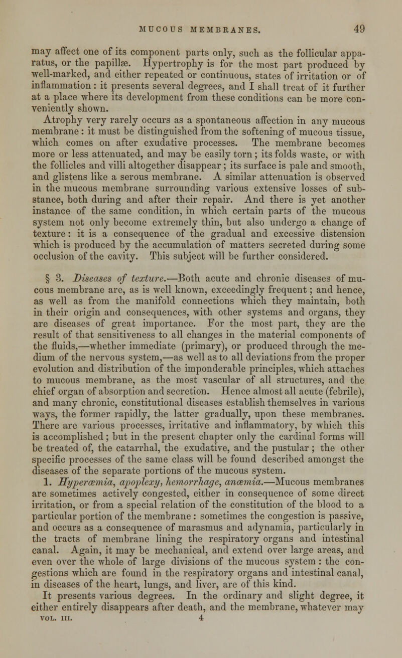 may affect one of its component parts only, such as the follicular appa- ratus, or the papillae. Hypertrophy is for the most part produced by well-marked, and either repeated or continuous, states of irritation or of inflammation: it presents several degrees, and I shall treat of it further at a place where its development from these conditions can be more con- veniently shown. Atrophy very rarely occurs as a spontaneous affection in any mucous membrane : it must be distinguished from the softening of mucous tissue, which comes on after exudative processes. The membrane becomes more or less attenuated, and may be easily torn; its folds waste, or with the follicles and villi altogether disappear; its surface is pale and smooth, and glistens like a serous membrane. A similar attenuation is observed in the mucous membrane surrounding various extensive losses of sub- stance, both during and after their repair. And there is yet another instance of the same condition, in which certain parts of the mucous system not only become extremely thin, but also undergo a change of texture: it is a consequence of the gradual and excessive distension which is produced by the accumulation of matters secreted during some occlusion of the cavity. This subject will be further considered. § 3. Diseases of texture.—Both acute and chronic diseases of mu- cous membrane are, as is well known, exceedingly frequent; and hence, as well as from the manifold connections which they maintain, both in their origin and consequences, with other systems and organs, they are diseases of great importance. For the most part, they are the result of that sensitiveness to all changes in the material components of the fluids,—whether immediate (primary), or produced through the me- dium of the nervous system,—as well as to all deviations from the proper evolution and distribution of the imponderable principles, which attaches to mucous membrane, as the most vascular of all structures, and the chief organ of absorption and secretion. Hence almost all acute (febrile), and many chronic, constitutional diseases establish themselves in various ways, the former rapidly, the latter gradually, upon these membranes. There are various processes, irritative and inflammatory, by which this is accomplished; but in the present chapter only the cardinal forms will be treated of, the catarrhal, the exudative, and the pustular ; the other specific processes of the same class will be found described amongst the diseases of the separate portions of the mucous system. 1. Hyperemia, apoplexy, hemorrhage, anosmia.—Mucous membranes are sometimes actively congested, either in consequence of some direct irritation, or from a special relation of the constitution of the blood to a particular portion of the membrane : sometimes the congestion is passive, and occurs as a consequence of marasmus and adynamia, particularly in the tracts of membrane lining the respiratory organs and intestinal canal. Again, it may be mechanical, and extend over large areas, and even over the whole of large divisions of the mucous system : the con- gestions which are found in the respiratory organs and intestinal canal, in diseases of the heart, lungs, and liver, are of this kind. It presents various degrees. In the ordinary and slight degree, it either entirely disappears after death, and the membrane, whatever may