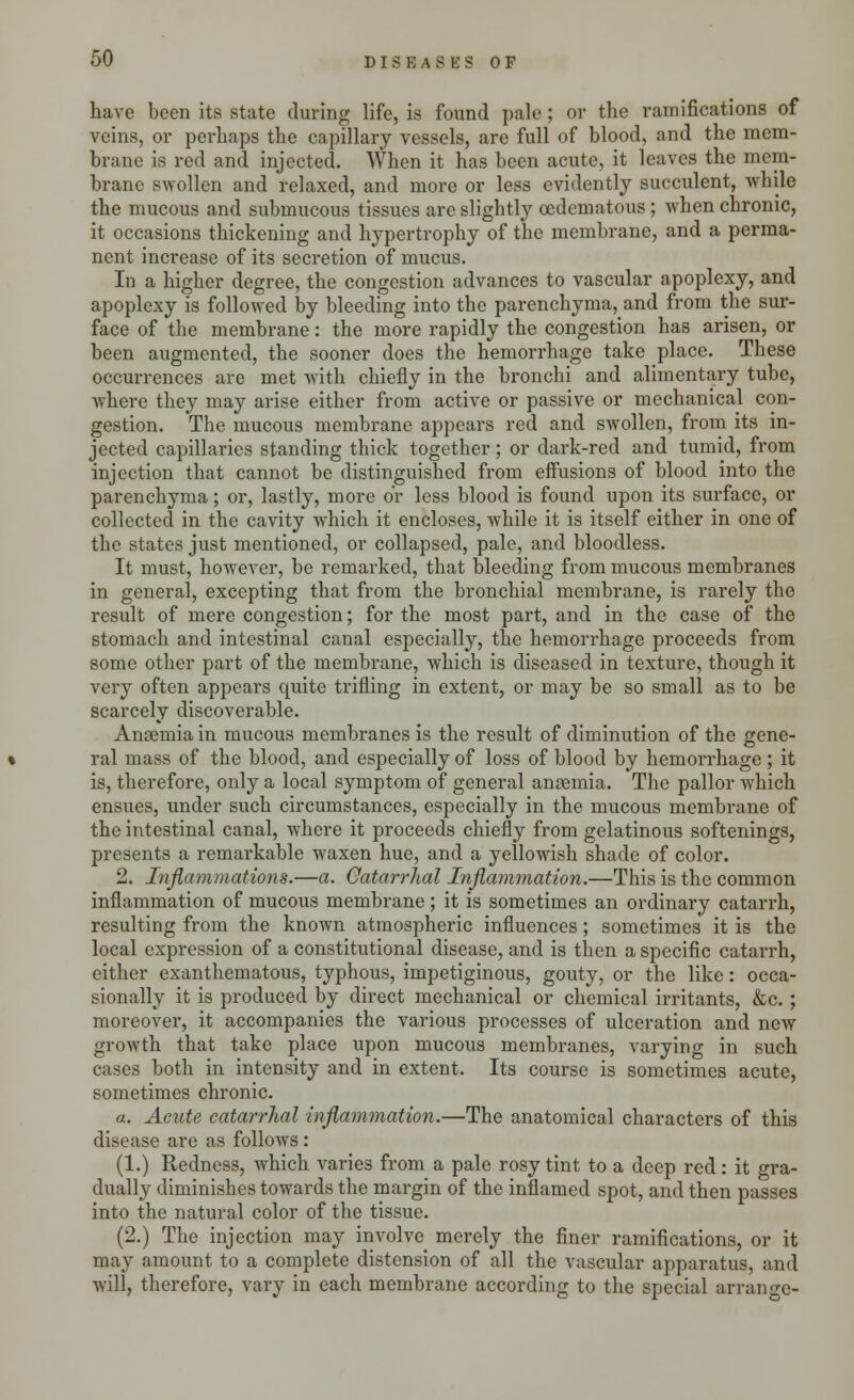 have been its state during life, is found pale; or the ramifications of veins, or perhaps the capillary vessels, are full of blood, and the mem- brane is red and injected. When it has been acute, it leaves the mem- brane swollen and relaxed, and more or less evidently succulent, while the mucous and submucous tissues arc slightly ocdematous ; when chronic, it occasions thickening and hypertrophy of the membrane, and a perma- nent increase of its secretion of mucus. In a higher degree, the congestion advances to vascular apoplexy, and apoplexy is followed by bleeding into the parenchyma, and from the sur- face of the membrane: the more rapidly the congestion has arisen, or been augmented, the sooner does the hemorrhage take place. These occurrences are met with chiefly in the bronchi and alimentary tube, where they may arise either from active or passive or mechanical con- gestion. The mucous membrane appears red and swollen, from its in- jected capillaries standing thick together; or dark-red and tumid, from injection that cannot be distinguished from effusions of blood into the parenchyma; or, lastly, more or less blood is found upon its surface, or collected in the cavity which it encloses, while it is itself either in one of the states just mentioned, or collapsed, pale, and bloodless. It must, however, be remarked, that bleeding from mucous membranes in general, excepting that from the bronchial membrane, is rarely the result of mere congestion; for the most part, and in the case of the stomach and intestinal canal especially, the hemorrhage proceeds from some other part of the membrane, which is diseased in texture, though it very often appears quite trifling in extent, or may be so small as to be scarcely discoverable. Anaemia in mucous membranes is the result of diminution of the gene- ral mass of the blood, and especially of loss of blood by hemorrhage ; it is, therefore, only a local symptom of general anaemia. The pallor which ensues, under such circumstances, especially in the mucous membrane of the intestinal canal, where it proceeds chiefly from gelatinous softenings, presents a remarkable waxen hue, and a yellowish shade of color. 2. Inflammations.—a. Catarrhal Inflammation.—This is the common inflammation of mucous membrane; it is sometimes an ordinary catarrh, resulting from the known atmospheric influences; sometimes it is the local expression of a constitutional disease, and is then a specific catarrh, either exanthematous, typhous, impetiginous, gouty, or the like: occa- sionally it is produced by direct mechanical or chemical irritants, &c. ; moreover, it accompanies the various processes of ulceration and new growth that take place upon mucous membranes, varying in such cases both in intensity and in extent. Its course is sometimes acute, sometimes chronic. a. Acute catarrhal inflammation.—The anatomical characters of this disease are as follows : (1.) Redness, which varies from a pale rosy tint to a deep red: it gra- dually diminishes towards the margin of the inflamed spot, and then passes into the natural color of the tissue. (2.) The injection may involve merely the finer ramifications, or it may amount to a complete distension of all the vascular apparatus, and will, therefore, vary in each membrane according to the special arrange-