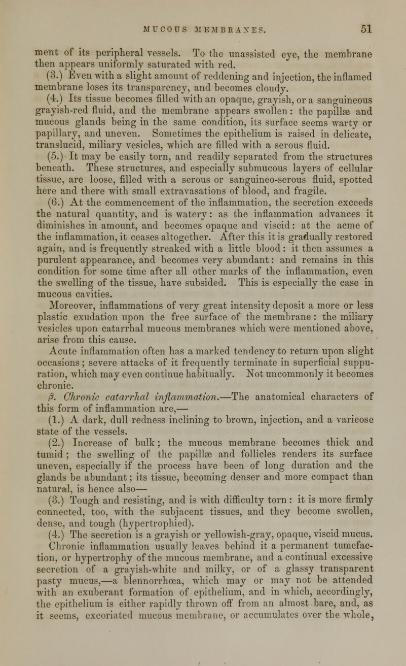 ment of its peripheral vessels. To the unassisted eye, the membrane then appears uniformly saturated with red. (3.) Even with a slight amount of reddening and injection, the inflamed membrane loses its transparency, and becomes cloudy. (4.) Its tissue becomes filled with an opaque, grayish, or a sanguineous grayish-red fluid, and the membrane appears swollen: the papillge and mucous glands being in the same condition, its surface seems warty or papillary, and uneven. Sometimes the epithelium is raised in delicate, translucid, miliary vesicles, which are filled with a serous fluid. (5.) It may be easily torn, and readily separated from the structures beneath. These structures, and especially submucous layers of cellular tissue, are loose, filled with a serous or sanguineo-serous fluid, spotted here and there with small extravasations of blood, and fragile. (6.) At the commencement of the inflammation, the secretion exceeds the natural quantity, and is watery: as the inflammation advances it diminishes in amount, and becomes opaque and viscid: at the acme of the inflammation, it ceases altogether. After this it is gradually restored again, and is frequently streaked with a little blood: it then assumes a purulent appearance, and becomes very abundant: and remains in this condition for some time after all other marks of the inflammation, even the swelling of the tissue, have subsided. This is especially the case in mucous cavities. Moreover, inflammations of very great intensity deposit a more or less plastic exudation upon the free surface of the membrane: the miliary vesicles upon catarrhal mucous membranes which were mentioned above, arise from this cause. Acute inflammation often has a marked tendency to return upon slight occasions; severe attacks of it frequently terminate in superficial suppu- ration, which may even continue habitually. Not uncommonly it becomes chronic. /?. Chronic catarrhal inflammation.—The anatomical characters of this form of inflammation are,— (1.) A dark, dull redness inclining to brown, injection, and a varicose state of the vessels. (2.) Increase of bulk; the mucous membrane becomes thick and tumid ; the swelling of the papillse and follicles renders its surface uneven, especially if the process have been of long duration and the glands be abundant; its tissue, becoming denser and more compact than natural, is hence also— (3.) Tough and resisting, and is with difficulty torn : it is more firmly connected, too, with the subjacent tissues, and they become swollen, dense, and tough (hypertrophied). (4.) The secretion is a grayish or yellowish-gray, opaque, viscid mucus. Chronic inflammation usually leaves behind it a permanent tumefac- tion, or hypertrophy of the mucous membrane, and a continual excessive secretion of a grayish-white and milky, or of a glassy transparent pasty mucus,—a blennorrhea, which may or may not be attended with an exuberant formation of epithelium, and in which, accordingly, the epithelium is either rapidly thrown off from an almost bare, and, as it seems, excoriated mucous membrane, or accumulates over the whole,
