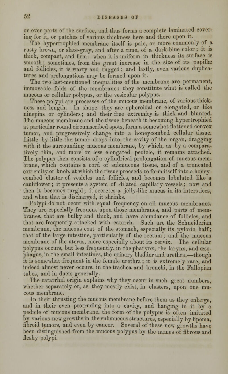 or over parts of the surface, and thus forms a complete laminated cover- ing for it, or patches of various thickness here and there upon it. The hypertrophied membrane itself is pale, or more commonly of a rusty brown, or slate-gray, and after a time, of a dark-blue color ; it is thick, compact, and firm: when it is uniform in thickness its surface is smooth; sometimes, from the great increase in the size of its papillae and follicles, it is warty and rugged; and lastly, even various duplica- tures and prolongations may be formed upon it. The two last-mentioned inequalities of the membrane are permanent, immovable folds of the membrane: they constitute what is called the mucous or cellular polypus, or the vesicular polypus. These polypi are processes of the mucous membrane, of various thick- ness and length. In shape they are spheroidal or elongated, or like ninepins or cylinders; and their free extremity is thick and blunted. The mucous membrane and the tissue beneath it becoming hypertrophied at particular round circumscribed spots, form a somewhat flattened convex tumor, and progressively change into a honeycombed cellular tissue. Little by little the tumor drops into the cavity of the organ, dragging with it the surrounding mucous membrane, by which, as by a compara- tively thin, and more or less elongated pedicle, it remains attached. The polypus then consists of a cylindrical prolongation of mucous mem- brane, which contains a cord of submucous tissue, and of a truncated extremity or knob, at which the tissue proceeds to form itself into a honey- combed cluster of vesicles and follicles, and becomes lobulated like a cauliflower; it presents a system of dilated capillary vessels; now and then it becomes turgid; it secretes a jelly-like mucus in its interstices, and when that is discharged, it shrinks. Polypi do not occur with equal frequency on all mucous membranes. They are especially frequent upon those membranes, and parts of mem- branes, that are bulky and thick, and have abundance of follicles, and that are frequently attacked with catarrh. Such are the Schneiderian membrane, the mucous coat of the stomach, especially its pyloric half; that of the large intestine, particularly of the rectum; and the mucous membrane of the uterus, more especially about its cervix. The cellular polypus occurs, but less frequently, in the pharynx, the larynx, and oeso- phagus, in the small intestines, the urinary bladder and urethra,—though it is somewhat frequent in the female urethra; it is extremely rare, and indeed almost never occurs, in the trachea and bronchi, in the Fallopian tubes, and in ducts generally. The catarrhal origin explains why they occur in such great numbers, whether separately or, as they mostly exist, in clusters, upon one mu- cous membrane. In their thrusting the mucous membrane before them as they enlarge, and in their even protruding into a cavity, and hanging in it by a pedicle of mucous membrane, the form of the polypus is often imitated by various new growths in the submucous structures, especially by lipoma, fibroid tumors, and even by cancer. Several of these new growths have been distinguished from the mucous polypus by the names of fibrous and fleshy polypi.