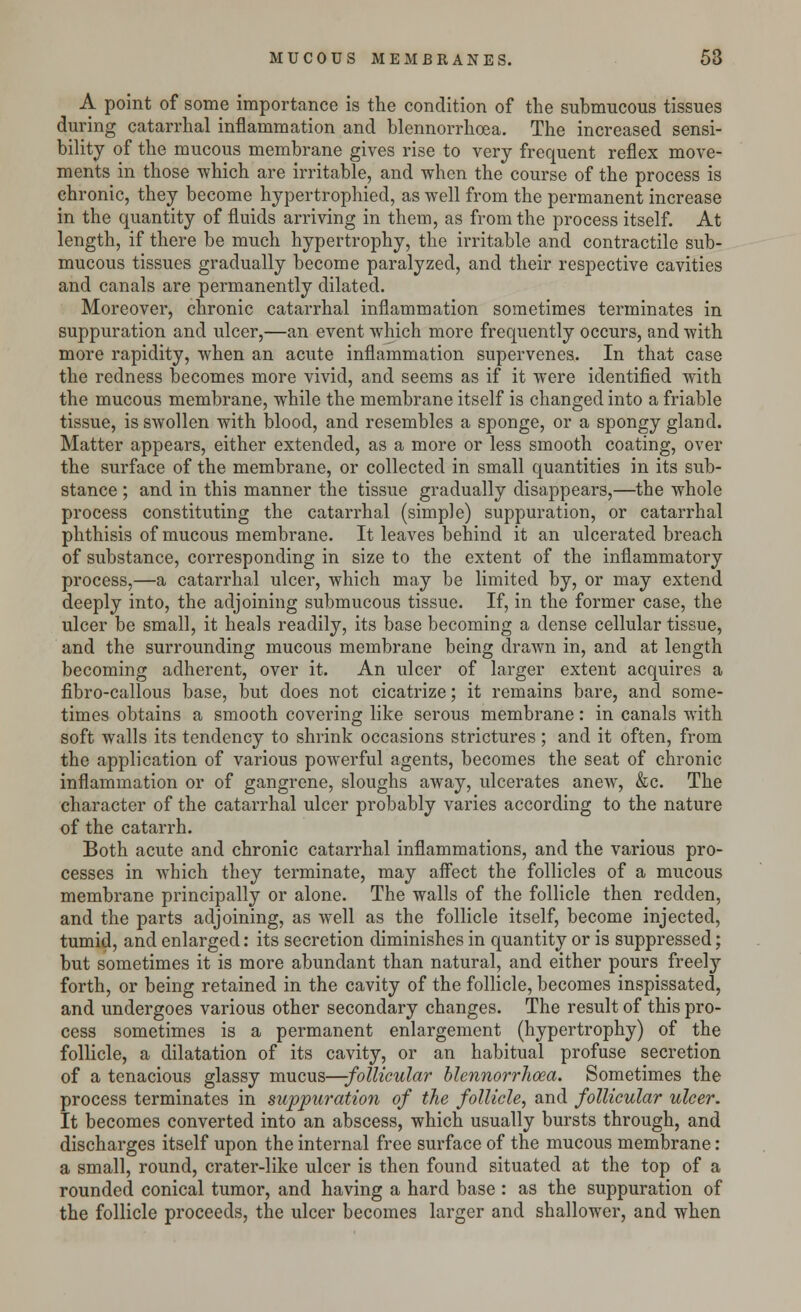 A point of some importance is the condition of the submucous tissues during catarrhal inflammation and blennorrhea. The increased sensi- bility of the mucous membrane gives rise to very frequent reflex move- ments in those which are irritable, and when the course of the process is chronic, they become hypertrophied, as well from the permanent increase in the quantity of fluids arriving in them, as from the process itself. At length, if there be much hypertrophy, the irritable and contractile sub- mucous tissues gradually become paralyzed, and their respective cavities and canals are permanently dilated. Moreover, chronic catarrhal inflammation sometimes terminates in suppuration and ulcer,—an event which more frequently occurs, and with more rapidity, when an acute inflammation supervenes. In that case the redness becomes more vivid, and seems as if it were identified with the mucous membrane, while the membrane itself is changed into a friable tissue, is swollen with blood, and resembles a sponge, or a spongy gland. Matter appears, either extended, as a more or less smooth coating, over the surface of the membrane, or collected in small quantities in its sub- stance ; and in this manner the tissue gradually disappears,—the whole process constituting the catarrhal (simple) suppuration, or catarrhal phthisis of mucous membrane. It leaves behind it an ulcerated breach of substance, corresponding in size to the extent of the inflammatory process,—a catarrhal ulcer, which may be limited by, or may extend deeply into, the adjoining submucous tissue. If, in the former case, the ulcer be small, it heals readily, its base becoming a dense cellular tissue, and the surrounding mucous membrane being drawn in, and at length becoming adherent, over it. An ulcer of larger extent acquires a fibro-callous base, but does not cicatrize; it remains bare, and some- times obtains a smooth covering like serous membrane: in canals with soft walls its tendency to shrink occasions strictures ; and it often, from the application of various powerful agents, becomes the seat of chronic inflammation or of gangrene, sloughs away, ulcerates anew, &c. The character of the catarrhal ulcer probably varies according to the nature of the catarrh. Both acute and chronic catarrhal inflammations, and the various pro- cesses in which they terminate, may affect the follicles of a mucous membrane principally or alone. The walls of the follicle then redden, and the parts adjoining, as well as the follicle itself, become injected, tumid, and enlarged: its secretion diminishes in quantity or is suppressed; but sometimes it is more abundant than natural, and either pours freely forth, or being retained in the cavity of the follicle, becomes inspissated, and undergoes various other secondary changes. The result of this pro- cess sometimes is a permanent enlargement (hypertrophy) of the follicle, a dilatation of its cavity, or an habitual profuse secretion of a tenacious glassy mucus—-follicular blennorrhcea. Sometimes the process terminates in suppuration of the follicle, and follicular ulcer. It becomes converted into an abscess, which usually bursts through, and discharges itself upon the internal free surface of the mucous membrane: a small, round, crater-like ulcer is then found situated at the top of a rounded conical tumor, and having a hard base : as the suppuration of the follicle proceeds, the ulcer becomes larger and shallower, and when