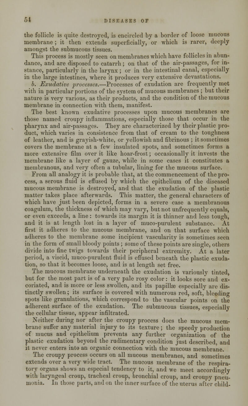the follicle is quite destroyed, is encircled by a border of loose mucous membrane ; it then extends superficially, or which is rarer, deeply amongst the submucous tissues. This process is mostly seen on membranes which have follicles in abun- dance, and are disposed to catarrh; on that of the air-passages, for in- stance, particularly in the larynx ; or in the intestinal canal, especially in the large intestines, where it produces very extensive devastations. b. Exudative processes.—Processes of exudation are frequently met with in particular portions of the system of mucous membranes ; but their nature is very various, as their products, and the condition of the mucous membrane in connection with them, manifest. The best known exudative processes upon mucous membranes are those named croupy inflammations, especially those that occur in the pharynx and air-passages. They are characterized by their plastic pro- duct, which varies in consistence from that of cream to the toughness of leather, and is grayish-white, or yellowish and fibrinous ; it sometimes covers the membrane at a few insulated spots, and sometimes forms a more extensive film over it like hoar-frost; occasionally it invests the membrane like a layer of gauze, while in some cases it constitutes a membranous, and very often a tubular, lining for the mucous surface. From all analogy it is probable that, at the commencement of the pro- cess, a serous fluid is effused by which the epithelium of the diseased mucous membrane is destroyed, and that the exudation of the plastic matter takes place afterwards. This matter, the general characters of which have just been depicted, forms in a severe case a membranous coagulum, the thickness of which may vary, but not unfrequently equals, or even exceeds, a line: towards its margin it is thinner and less tough, and it is at length lost in a layer of muco-purulent substance. At first it adheres to the mucous membrane, and on that surface which adheres to the membrane some incipient vascularity is sometimes seen in the form of small bloody points ; some of these points are single, others divide into fine twigs towards their peripheral extremity. At a later period, a viscid, muco-purulent fluid is effused beneath the plastic exuda- tion, so that it becomes loose, and is at length set free. The mucous membrane underneath the exudation is variously tinted, but for the most part is of a very pale rosy color: it looks sore and ex- coriated, and is more or less swollen, and its papillae especially are dis- tinctly swollen; its surface is covered with numerous red, soft, bleeding spots like granulations, which correspond to the vascular points on the adherent surface of the exudation. The submucous tissues, especially the cellular tissue, appear infiltrated. Neither during nor after the croupy process does the mucous mem- brane suffer any material injury to its texture; the speedy production of mucus and epithelium prevents any further organization of the plastic exudation beyond the rudimentary condition just described and it never enters into an organic connection with the mucous membrane. The croupy process occurs on all mucous membranes, and sometimes extends over a very wide tract. The mucous membrane of the respira- tory organs shows an especial tendency to it, and we meet accordingly with laryngeal croup, tracheal croup, bronchial croup, and croupy pneu- monia. In those parts, and on the inner surface of the uterus after child-