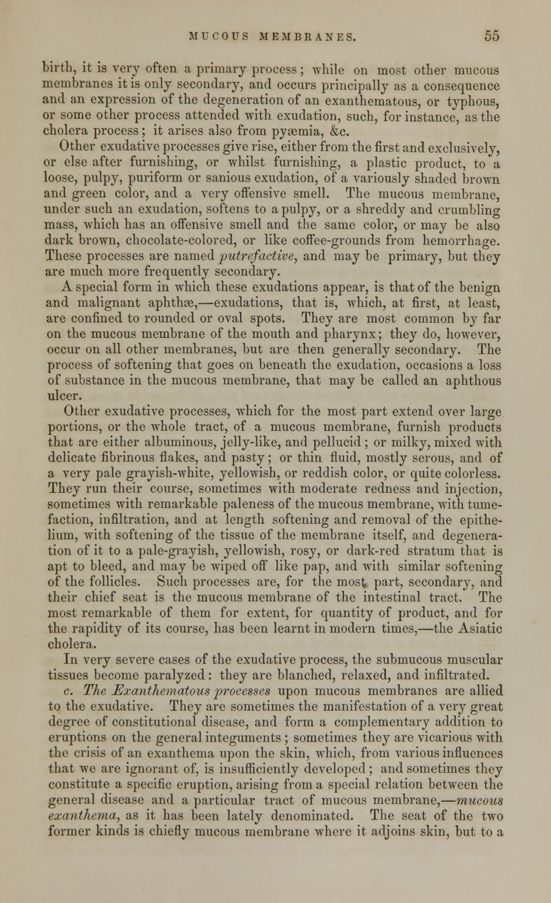 birth, it is very often a primary process; while on most other mucous membranes it is only secondary, and occurs principally as a consequence and an expression of the degeneration of an exanthematous, or typhous, or some other process attended with exudation, such, for instance, as the cholera process; it arises also from pyaemia, &c. Other exudative processes give rise, either from the first and exclusively, or else after furnishing, or whilst furnishing, a plastic product, to a loose, pulpy, puriform or sanious exudation, of a variously shaded brown and green color, and a very offensive smell. The mucous membrane, under such an exudation, softens to a pulpy, or a shreddy and crumbling mass, which has an offensive smell and the same color, or may be also dark brown, chocolate-colored, or like coffee-grounds from hemorrhage. These processes are named putrefactive, and may be primary, but they are much more frequently secondary. A special form in which these exudations appear, is that of the benign and malignant aphthae,—exudations, that is, which, at first, at least, are confined to rounded or oval spots. They are most common by far on the mucous membrane of the mouth and pharynx; they do, however, occur on all other membranes, but are then generally secondary. The process of softening that goes on beneath the exudation, occasions a loss of substance in the mucous membrane, that may be called an aphthous ulcer. Other exudative processes, which for the most part extend over large portions, or the whole tract, of a mucous membrane, furnish products that are either albuminous, jelly-like, and pellucid ; or milky, mixed with delicate fibrinous flakes, and pasty; or thin fluid, mostly serous, and of a very pale grayish-white, yellowish, or reddish color, or quite colorless. They run their course, sometimes with moderate redness and injection, sometimes with remarkable paleness of the mucous membrane, with tume- faction, infiltration, and at length softening and removal of the epithe- lium, with softening of the tissue of the membrane itself, and degenera- tion of it to a pale-grayish, yellowish, rosy, or dark-red stratum that is apt to bleed, and may be wiped off like pap, and with similar softening of the follicles. Such processes are, for the most part, secondary, and their chief seat is the mucous membrane of the intestinal tract. The most remarkable of them for extent, for quantity of product, and for the rapidity of its course, has been learnt in modern times,—the Asiatic cholera. In very severe cases of the exudative process, the submucous muscular tissues become paralyzed: they are blanched, relaxed, and infiltrated. c. The Exanthematous processes upon mucous membranes are allied to the exudative. They are sometimes the manifestation of a very great degree of constitutional disease, and form a complementary addition to eruptions on the general integuments ; sometimes they are vicarious with the crisis of an exanthema upon the skin, which, from various influences that we are ignorant of, is insufficiently developed; and sometimes they constitute a specific eruption, arising from a special relation between the general disease and a particular tract of mucous membrane,—mucous exanthema, as it has been lately denominated. The seat of the two former kinds is chiefly mucous membrane where it adjoins skin, but to a