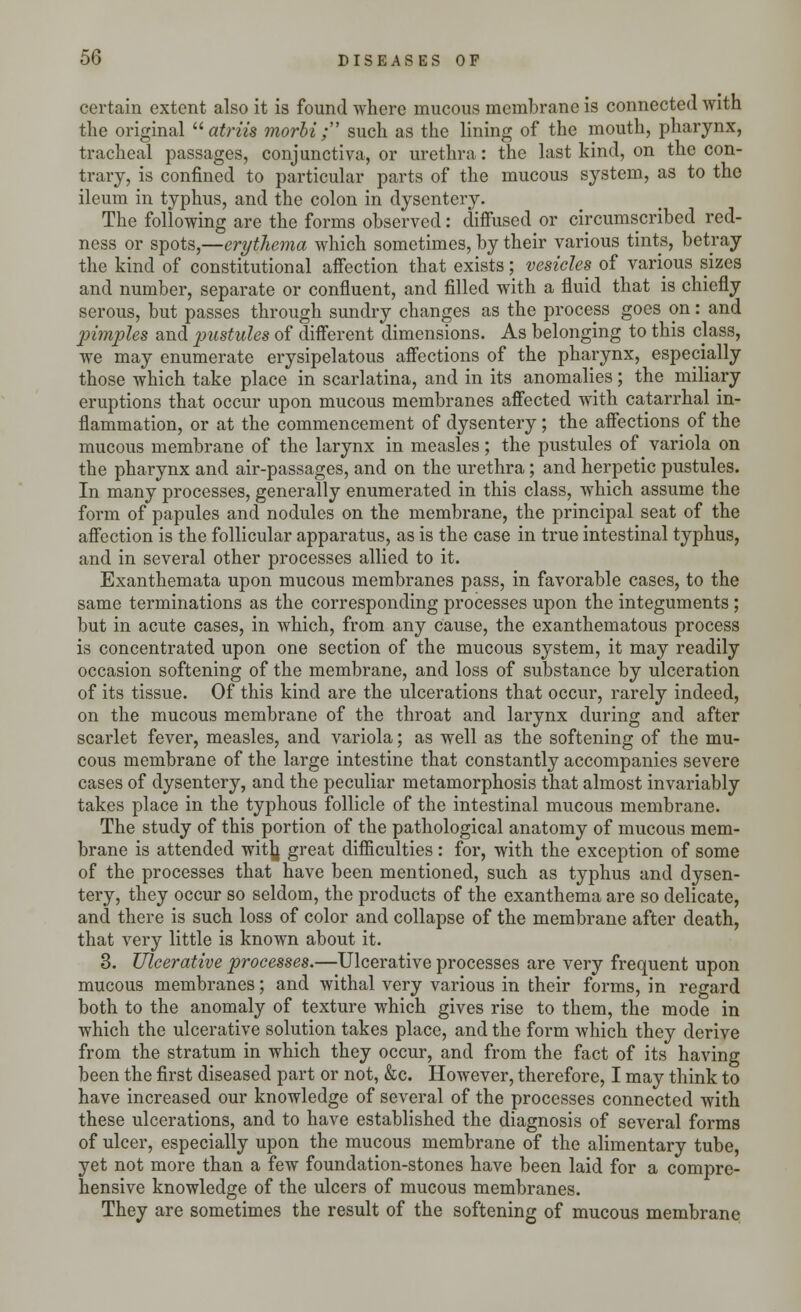 certain extent also it is found where mucous membrane is connected with the original atriw morbi ; such as the lining of the mouth, pharynx, tracheal passages, conjunctiva, or urethra : the last kind, on the con- trary, is confined to particular parts of the mucous system, as to the ileum in typhus, and the colon in dysentery. The following are the forms observed: diffused or circumscribed red- ness or spots,—erythema which sometimes, by their various tints, betray the kind of constitutional affection that exists; vesicles of various sizes and number, separate or confluent, and filled with a fluid that is chiefly serous, but passes through sundry changes as the process goes on: and pimples and pustules of different dimensions. As belonging to this class, we may enumerate erysipelatous affections of the pharynx, especially those which take place in scarlatina, and in its anomalies; the miliary eruptions that occur upon mucous membranes affected with catarrhal in- flammation, or at the commencement of dysentery; the affections of the mucous membrane of the larynx in measles; the pustules of variola on the pharynx and air-passages, and on the urethra; and herpetic pustules. In many processes, generally enumerated in this class, which assume the form of papules and nodules on the membrane, the principal seat of the affection is the follicular apparatus, as is the case in true intestinal typhus, and in several other processes allied to it. Exanthemata upon mucous membranes pass, in favorable cases, to the same terminations as the corresponding processes upon the integuments ; but in acute cases, in which, from any cause, the exanthematous process is concentrated upon one section of the mucous system, it may readily occasion softening of the membrane, and loss of substance by ulceration of its tissue. Of this kind are the ulcerations that occur, rarely indeed, on the mucous membrane of the throat and larynx during and after scarlet fever, measles, and variola; as well as the softening of the mu- cous membrane of the large intestine that constantly accompanies severe cases of dysentery, and the peculiar metamorphosis that almost invariably takes place in the typhous follicle of the intestinal mucous membrane. The study of this portion of the pathological anatomy of mucous mem- brane is attended with, great difficulties : for, with the exception of some of the processes that have been mentioned, such as typhus and dysen- tery, they occur so seldom, the products of the exanthema are so delicate, and there is such loss of color and collapse of the membrane after death, that very little is known about it. 3. Ulcerative processes.—Ulcerative processes are very frequent upon mucous membranes; and withal very various in their forms, in regard both to the anomaly of texture which gives rise to them, the mode in which the ulcerative solution takes place, and the form which they derive from the stratum in which they occur, and from the fact of its having been the first diseased part or not, &c. However, therefore, I may think to have increased our knowledge of several of the processes connected with these ulcerations, and to have established the diagnosis of several forms of ulcer, especially upon the mucous membrane of the alimentary tube, yet not more than a few foundation-stones have been laid for a compre- hensive knowledge of the ulcers of mucous membranes. They are sometimes the result of the softening of mucous membrane