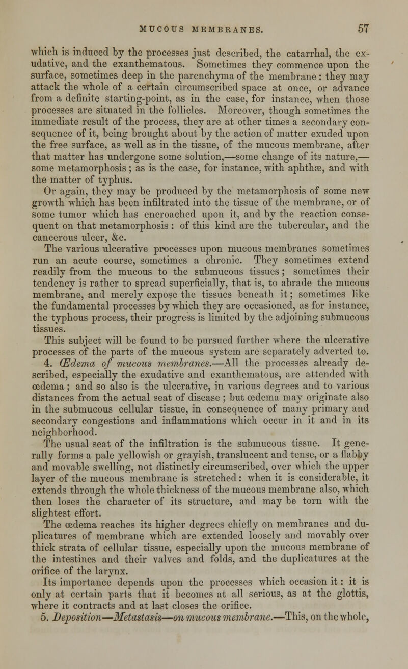 which is induced by the processes just described, the catarrhal, the ex- udative, and the exanthematous. Sometimes they commence upon the surface, sometimes deep in the parenchyma of the membrane : they may attack the whole of a certain circumscribed space at once, or advance from a definite starting-point, as in the case, for instance, when those processes are situated in the follicles. Moreover, though sometimes the immediate result of the process, they are at other times a secondary con- sequence of it, being brought about by the action of matter exuded upon the free surface, as well as in the tissue, of the mucous membrane, after that matter has undergone some solution,—some change of its nature,— some metamorphosis ; as is the case, for instance, with aphthce, and with the matter of typhus. Or again, they may be produced by the metamorphosis of some new growth which has been infiltrated into the tissue of the membrane, or of some tumor which has encroached upon it, and by the reaction conse- quent on that metamorphosis : of this kind are the tubercular, and the cancerous ulcer, &c. The various ulcerative processes upon mucous membranes sometimes run an acute course, sometimes a chronic. They sometimes extend readily from the mucous to the submucous tissues ; sometimes their tendency is rather to spread superficially, that is, to abrade the mucous membrane, and merely expose the tissues beneath it; sometimes like the fundamental processes by which they are occasioned, as for instance, the typhous process, their progress is limited by the adjoining submucous tissues. This subject will be found to be pursued further where the ulcerative processes of the parts of the mucous system are separately adverted to. 4. (Edema of mucous membranes.—All the processes already de- scribed, especially the exudative and exanthematous, are attended with oedema; and so also is the ulcerative, in various degrees and to various distances from the actual seat of disease ; but oedema may originate also in the submucous cellular tissue, in consequence of many primary and secondary congestions and inflammations which occur in it and in its neighborhood. The usual seat of the infiltration is the submucous tissue. It gene- rally forms a pale yellowish or grayish, translucent and tense, or a flabby and movable swelling, not distinctly circumscribed, over which the upper layer of the mucous membrane is stretched: when it is considerable, it extends through the whole thickness of the mucous membrane also, which then loses the character of its structure, and may be torn with the slightest effort. The oedema reaches its higher degrees chiefly on membranes and du- plicatures of membrane which are extended loosely and movably over thick strata of cellular tissue, especially upon the mucous membrane of the intestines and their valves and folds, and the duplicatures at the orifice of the larynx. Its importance depends upon the processes which occasion it: it is only at certain parts that it becomes at all serious, as at the glottis, where it contracts and at last closes the orifice. 5. Deposition—Metastasis—on mucous membrane.—This, on the whole,