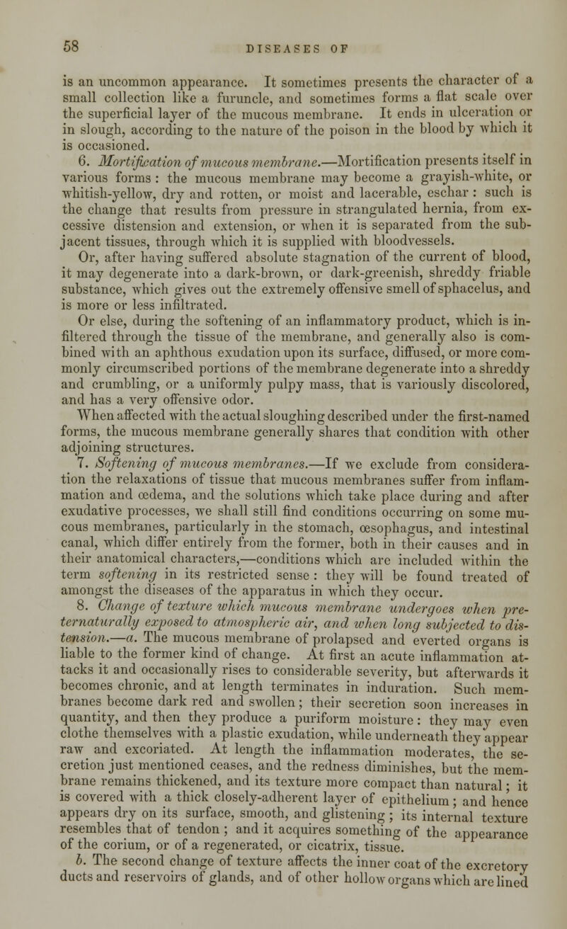 is an uncommon appearance. It sometimes presents the character of a small collection like a furuncle, and sometimes forms a flat scale over the superficial layer of the mucous membrane. It ends in ulceration or in slough, according to the nature of the poison in the blood by which it is occasioned. 6. Mortification of mucous membrane.—Mortification presents itself in various forms : the mucous membrane may become a grayish-white, or whitish-yellow, dry and rotten, or moist and lacerable, eschar : such is the change that results from pressure in strangulated hernia, from ex- cessive distension and extension, or when it is separated from the sub- jacent tissues, through which it is supplied with bloodvessels. Or, after having suffered absolute stagnation of the current of blood, it may degenerate into a dark-brown, or dark-greenish, shreddy friable substance, which gives out the extremely offensive smell of sphacelus, and is more or less infiltrated. Or else, during the softening of an inflammatory product, which is in- filtered through the tissue of the membrane, and generally also is com- bined with an aphthous exudation upon its surface, diffused, or more com- monly circumscribed portions of the membrane degenerate into a shreddy and crumbling, or a uniformly pulpy mass, that is variously discolored, and has a very offensive odor. When affected with the actual sloughing described under the first-named forms, the mucous membrane generally shares that condition with other adjoining structures. 7. Softening of mucous membranes.—If we exclude from considera- tion the relaxations of tissue that mucous membranes suffer from inflam- mation and oedema, and the solutions which take place during and after exudative processes, we shall still find conditions occurring on some mu- cous membranes, particularly in the stomach, oesophagus, and intestinal canal, which differ entirely from the former, both in their causes and in their anatomical characters,—conditions which are included within the term softening in its restricted sense : they will be found treated of amongst the diseases of the apparatus in which they occur. 8. Change of texture which mucous membrane undergoes when pre- ternaturally exposed to atmospheric air, and when long subjected to dis- tension.—a. The mucous membrane of prolapsed and everted organs is liable to the former kind of change. At first an acute inflammation at- tacks it and occasionally rises to considerable severity, but afterwards it becomes chronic, and at length terminates in induration. Such mem- branes become dark red and swollen; their secretion soon increases in quantity, and then they produce a puriform moisture: they may even clothe themselves with a plastic exudation, while underneath they appear raw and excoriated. At length the inflammation moderates the se- cretion just mentioned ceases, and the redness diminishes but the mem- brane remains thickened, and its texture more compact than natural ■ it is covered with a thick closely-adherent layer of epithelium; and he'nce appears dry on its surface, smooth, and glistening ; its internal texture resembles that of tendon ; and it acquires something of the appearance of the corium, or of a regenerated, or cicatrix, tissue. b. The second change of texture affects the inner coat of the excretory ducts and reservoirs of glands, and of other hollow organs which are lined