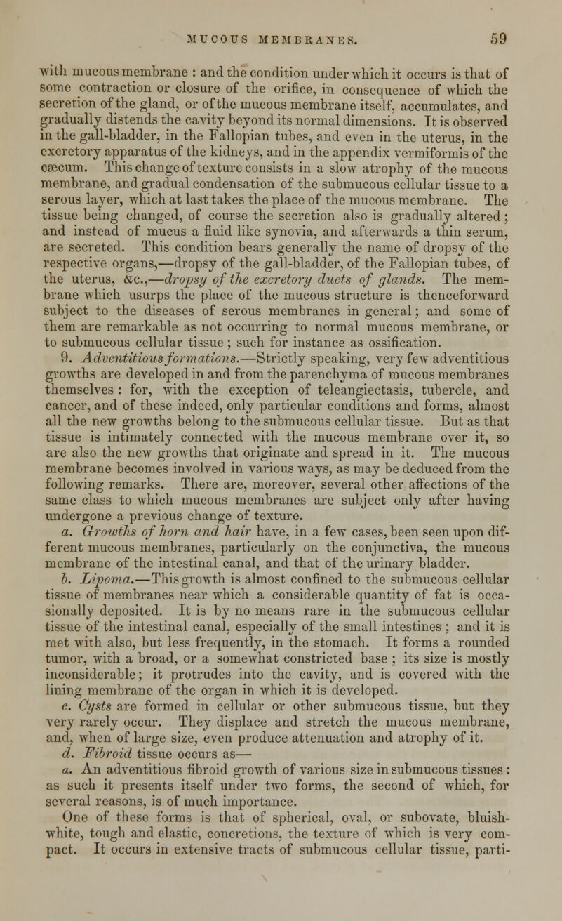 with mucous membrane : and the condition under which it occurs is that of some contraction or closure of the orifice, in consequence of which the secretion of the gland, or of the mucous membrane itself, accumulates, and gradually distends the cavity beyond its normal dimensions. It is observed in the gall-bladder, in the Fallopian tubes, and even in the uterus, in the excretory apparatus of the kidneys, and in the appendix vermiformis of the caecum. This change of texture consists in a slow atrophy of the mucous membrane, and gradual condensation of the submucous cellular tissue to a serous layer, which at last takes the place of the mucous membrane. The tissue being changed, of course the secretion also is gradually altered; and instead of mucus a fluid like synovia, and afterwards a thin serum, are secreted. This condition bears generally the name of dropsy of the respective organs,—dropsy of the gall-bladder, of the Fallopian tubes, of the uterus, &c,—dropsy of the excretory ducts of glands. The mem- brane which usurps the place of the mucous structure is thenceforward subject to the diseases of serous membranes in general; and some of them are remarkable as not occurring to normal mucous membrane, or to submucous cellular tissue ; such for instance as ossification. 9. Adventitious formations.—Strictly speaking, very few adventitious growths are developed in and from the parenchyma of mucous membranes themselves : for, with the exception of teleangiectasis, tubercle, and cancer, and of these indeed, only particular conditions and forms, almost all the new growths belong to the submucous cellular tissue. But as that tissue is intimately connected with the mucous membrane over it, so are also the new growths that originate and spread in it. The mucous membrane becomes involved in various ways, as may be deduced from the following remarks. There are, moreover, several other affections of the same class to which mucous membranes are subject only after having undergone a previous change of texture. a. Cfrotvths of horn and hair have, in a few cases, been seen upon dif- ferent mucous membranes, particularly on the conjunctiva, the mucous membrane of the intestinal canal, and that of the urinary bladder. b. Lipoma.—This growth is almost confined to the submucous cellular tissue of membranes near which a considerable quantity of fat is occa- sionally deposited. It is by no means rare in the submucous cellular tissue of the intestinal canal, especially of the small intestines ; and it is met with also, but less frequently, in the stomach. It forms a rounded tumor, with a broad, or a somewhat constricted base ; its size is mostly inconsiderable; it protrudes into the cavity, and is covered with the lining membrane of the organ in which it is developed. c. Cysts are formed in cellular or other submucous tissue, but they very rarely occur. They displace and stretch the mucous membrane, and, when of large size, even produce attenuation and atrophy of it. d. Fibroid tissue occurs as— a. An adventitious fibroid growth of various size in submucous tissues : as such it presents itself under two forms, the second of which, for several reasons, is of much importance. One of these forms is that of spherical, oval, or subovate, bluish- white, tough and elastic, concretions, the texture of which is very com- pact. It occurs in extensive tracts of submucous cellular tissue, parti-