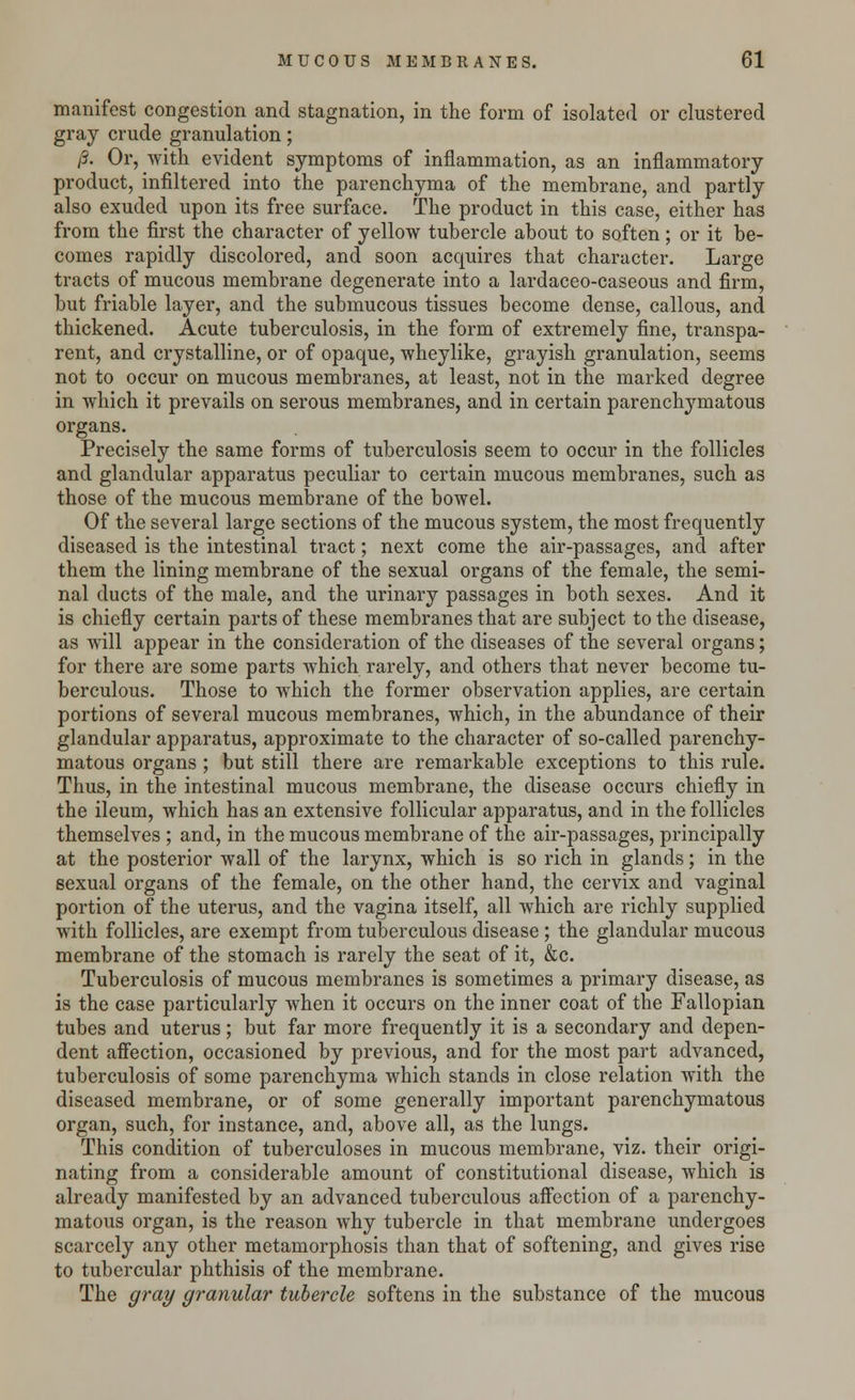 manifest congestion and stagnation, in the form of isolated or clustered gray crude granulation; (3. Or, with evident symptoms of inflammation, as an inflammatory product, infiltered into the parenchyma of the membrane, and partly also exuded upon its free surface. The product in this case, either has from the first the character of yellow tubercle about to soften; or it be- comes rapidly discolored, and soon acquires that character. Large tracts of mucous membrane degenerate into a lardaceo-caseous and firm, but friable layer, and the submucous tissues become dense, callous, and thickened. Acute tuberculosis, in the form of extremely fine, transpa- rent, and crystalline, or of opaque, wheylike, grayish granulation, seems not to occur on mucous membranes, at least, not in the marked degree in which it prevails on serous membranes, and in certain parenchymatous organs. Precisely the same forms of tuberculosis seem to occur in the follicles and glandular apparatus peculiar to certain mucous membranes, such as those of the mucous membrane of the bowel. Of the several large sections of the mucous system, the most frequently diseased is the intestinal tract; next come the air-passages, and after them the lining membrane of the sexual organs of the female, the semi- nal ducts of the male, and the urinary passages in both sexes. And it is chiefly certain parts of these membranes that are subject to the disease, as will appear in the consideration of the diseases of the several organs; for there are some parts which rarely, and others that never become tu- berculous. Those to which the former observation applies, are certain portions of several mucous membranes, which, in the abundance of their glandular apparatus, approximate to the character of so-called parenchy- matous organs ; but still there are remarkable exceptions to this rule. Thus, in the intestinal mucous membrane, the disease occurs chiefly in the ileum, which has an extensive follicular apparatus, and in the follicles themselves ; and, in the mucous membrane of the air-passages, principally at the posterior wall of the larynx, which is so rich in glands; in the sexual organs of the female, on the other hand, the cervix and vaginal portion of the uterus, and the vagina itself, all which are richly supplied with follicles, are exempt from tuberculous disease; the glandular mucous membrane of the stomach is rarely the seat of it, &c. Tuberculosis of mucous membranes is sometimes a primary disease, as is the case particularly when it occurs on the inner coat of the Fallopian tubes and uterus; but far more frequently it is a secondary and depen- dent affection, occasioned by previous, and for the most part advanced, tuberculosis of some parenchyma which stands in close relation with the diseased membrane, or of some generally important parenchymatous organ, such, for instance, and, above all, as the lungs. This condition of tuberculoses in mucous membrane, viz. their origi- nating from a considerable amount of constitutional disease, which is already manifested by an advanced tuberculous affection of a parenchy- matous organ, is the reason why tubercle in that membrane undergoes scarcely any other metamorphosis than that of softening, and gives rise to tubercular phthisis of the membrane. The gray granular tubercle softens in the substance of the mucous