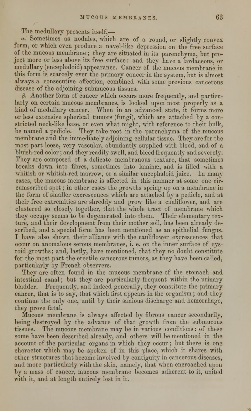 The medullary presents itself,— a. Sometimes as nodules, which are of a round, or slightly convex form, or which even produce a navel-like depression on the free surface of the mucous membrane ; they are situated in its parenchyma, but pro- ject more or less above its free surface: and they have a lardaceous, or medullary (encephaloid) appearance. Cancer of the mucous membrane in this form is scarcely ever the primary cancer in the system, but is almost always a consecutive affection, combined with some previous cancerous disease of the adjoining submucous tissues. /3. Another form of cancer which occurs more frequently, and particu- larly on certain mucous membranes, is looked upon most properly as a kind of medullary cancer. When in an advanced state, it forms more or less extensive spherical tumors (fungi), which are attached by a con- stricted neck-like base, or even what might, with reference to their bulk, be named a pedicle. They take root in the parenchyma of the mucous membrane and the immediately adjoining cellular tissue. They are for the most part loose, very vascular, abundantly supplied with blood, and of a bluish-red color; and they readily swell, and bleed frequently and severely. They are composed of a delicate membranous texture, that sometimes breaks down into fibres, sometimes into laminae, and is filled with a whitish or whitish-red marrow, or a similar encephaloid juice. In many cases, the mucous membrane is affected in this manner at some one cir- cumscribed spot; in other cases the growths spring up on a membrane in the form of smaller excrescences which are attached by a pedicle, and at their free extremities are shreddy and grow like a cauliflower, and are clustered so closely together, that the whole tract of membrane which they occupy seems to be degenerated into them. Their elementary tex- ture, and their development from their mother soil, has been already de- scribed, and a special form has been mentioned as an epithelial fungus. I have also shown their alliance with the cauliflower excrescences that occur on anomalous serous membranes, i. e. on the inner surface of cys- toid growths; and, lastly, have mentioned, that they no doubt constitute for the most part the erectile cancerous tumors, as they have been called, particularly by French observers. They are often found in the mucous membrane of the stomach and intestinal canal; but they are particularly frequent within the urinary bladder. Frequently, and indeed generally, they constitute the primary cancer, that is to say, that which first appears in the organism ; and they continue the only one, until by their sanious discharge and hemorrhage, they prove fatal. Mucous membrane is always affected by fibrous cancer secondarily, being destroyed by the advance of that growth from the submucous tissues. The mucous membrane may be in various conditions : of these some have been described already, and others will be mentioned in the account of the particular organs in which they occur; but there is one character which may be spoken of in this place, which it shares with other structures that become involved by contiguity in cancerous diseases, and more particularly with the skin, namely, that when encroached upon by a mass of cancer, mucous membrane becomes adherent to it, united with it, and at length entirely lost in it.