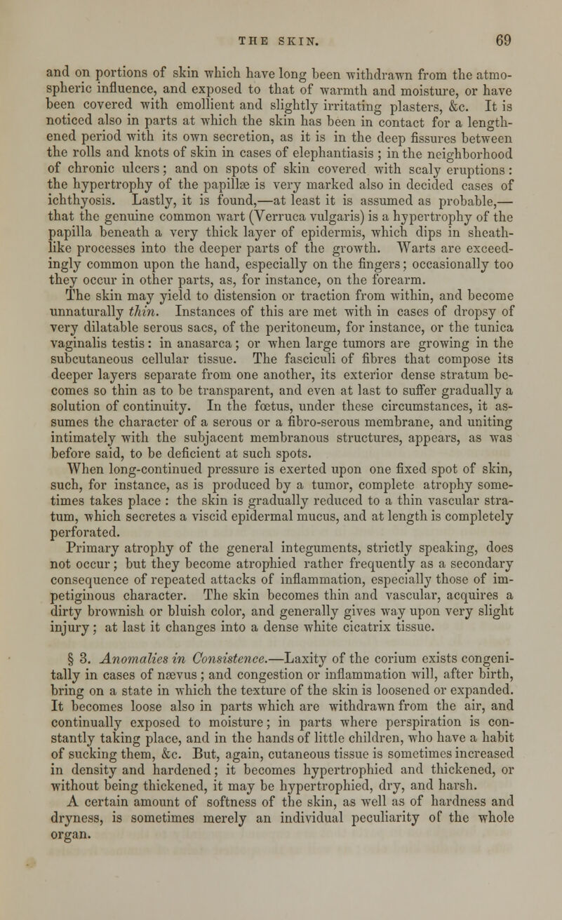 and on portions of skin -which have long been withdrawn from the atmo- spheric influence, and exposed to that of warmth and moisture, or have been covered with emollient and slightly irritating plasters, &c. It is noticed also in parts at which the skin has been in contact for a length- ened period with its own secretion, as it is in the deep fissures between the rolls and knots of skin in cases of elephantiasis ; in the neighborhood of chronic ulcers; and on spots of skin covered with scaly eruptions : the hypertrophy of the papillse is very marked also in decided cases of ichthyosis. Lastly, it is found,—at least it is assumed as probable,— that the genuine common wart (Verruca vulgaris) is a hypertrophy of the papilla beneath a very thick layer of epidermis, which dips in sheath- like processes into the deeper parts of the growth. Warts are exceed- ingly common upon the hand, especially on the fingers; occasionally too they occur in other parts, as, for instance, on the forearm. The skin may yield to distension or traction from within, and become unnaturally thin. Instances of this are met with in cases of dropsy of very dilatable serous sacs, of the peritoneum, for instance, or the tunica vaginalis testis : in anasarca ; or when large tumors are growing in the subcutaneous cellular tissue. The fasciculi of fibres that compose its deeper layers separate from one another, its exterior dense stratum be- comes so thin as to be transparent, and even at last to suffer gradually a solution of continuity. In the foetus, under these circumstances, it as- sumes the character of a serous or a fibro-serous membrane, and uniting intimately with the subjacent membranous structures, appears, as was before said, to be deficient at such spots. When long-continued pressure is exerted upon one fixed spot of skin, such, for instance, as is produced by a tumor, complete atrophy some- times takes place : the skin is gradually reduced to a thin vascular stra- tum, which secretes a viscid epidermal mucus, and at length is completely perforated. Primary atrophy of the general integuments, strictly speaking, does not occur; but they become atrophied rather frequently as a secondary consequence of repeated attacks of inflammation, especially those of im- petiginous character. The skin becomes thin and vascular, acquires a dirty brownish or bluish color, and generally gives way upon very slight injury; at last it changes into a dense white cicatrix tissue. § 3. Anomalies in Consistence.—Laxity of the corium exists congeni- tally in cases of nsevus ; and congestion or inflammation will, after birth, bring on a state in which the texture of the skin is loosened or expanded. It becomes loose also in parts which are withdrawn from the air, and continually exposed to moisture; in parts where perspiration is con- stantly taking place, and in the hands of little children, who have a habit of sucking them, &c. But, again, cutaneous tissue is sometimes increased in density and hardened; it becomes hypertrophied and thickened, or without being thickened, it may be hypertrophied, dry, and harsh. A certain amount of softness of the skin, as well as of hardness and dryness, is sometimes merely an individual peculiarity of the whole organ.