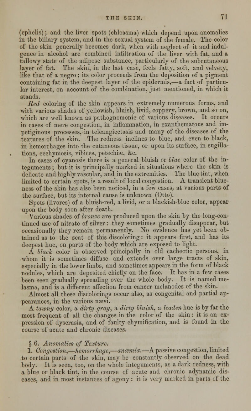 (ephelis); and the liver spots (chloasma) which depend upon anomalies in the biliary system, and in the sexual system of the female. The color of the skin generally becomes dark, when with neglect of it and indul- gence in alcohol are combined infiltration of the liver with fat, and a tallowy state of the adipose substance, particularly of the subcutaneous layer of fat. The skin, in the last case, feels fatty, soft, and velvety, like that of a negro; its color proceeds from the deposition of a pigment containing fat in the deepest layer of the epidermis,—a fact of particu- lar interest, on account of the combination, just mentioned, in which it stands. Red coloring of the skin appears in extremely numerous forms, and with various shades of yellowish, bluish, livid, coppery, brown, and so on, which are well known as pathognomonic of various diseases. It occurs in cases of mere congestion, in inflammation, in exanthematous and im- petiginous processes, in teleangiectasis and many of the diseases of the textures of the skin. The redness inclines to blue, and even to black, in hemorrhages into the cutaneous tissue, or upon its surface, in sugilla- tions, ecchymosis, vibices, petechiae, &c. In cases of cyanosis there is a general bluish or blue color of the in- teguments ; but it is principally marked in situations where the skin is delicate and highly vascular, and in the extremities. The blue tint, when limited to certain spots, is a result of local congestion. A transient blue- ness of the skin has also been noticed, in a few cases, at various parts of the surface, but its internal cause is unknown (Otto). Spots (livores) of a bluish-red, a livid, or a blackish-blue color, appear upon the body soon after death. Various shades of bronze are produced upon the skin by the long-con- tinued use of nitrate of silver: they sometimes gradually disappear, but occasionally they remain permanently. No evidence has yet been ob- tained as to the seat of this discoloring: it appears first, and has its deepest hue, on parts of the body which are exposed to light. A black color is observed principally in old cachectic persons, in whom it is sometimes diffuse and extends over large tracts of skin, especially in the lower limbs, and sometimes appears in the form of black nodules, which are deposited chiefly on the face. It has in a few cases been seen gradually spreading over the whole body. It is named me- lasma, and is a different affection from cancer melanodes of the skin. Almost all these discolorings occur also, as congenital and partial ap- pearances, in the various nsevi. A tawny color, a dirty gray, a dirty bluish, a leaden hue is by far the most frequent of all the changes in the color of the skin: it is an ex- pression of dyscrasia, and of faulty chymification, and is found in the course of acute and chronic diseases. § 6. Anomalies of Texture. 1. Congestion,—hemorrhage,—anaemia.—A passive congestion, limited to certain parts of the skin, may be constantly observed on the dead body. It is seen, too, on the whole integuments, as a dark redness, with a blue or black tint, in the course of acute and chronic adynamic dis- eases, and in most instances of agony : it is very marked in parts of the