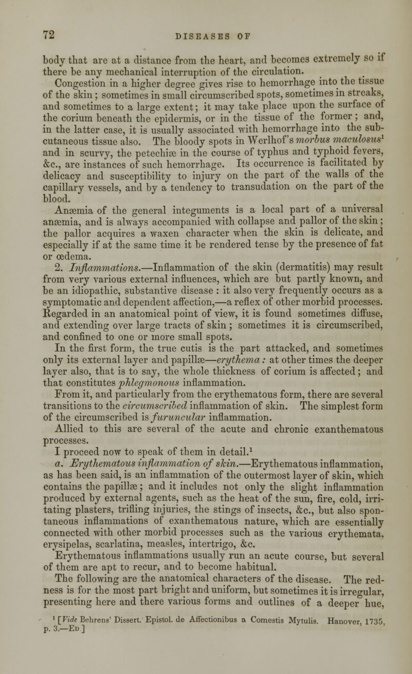 body that are at a distance from the heart, and becomes extremely so if there be any mechanical interruption of the circulation. Congestion in a higher degree gives rise to hemorrhage into the tissue of the skin ; sometimes in small circumscribed spots, sometimes in streaks, and sometimes to a large extent; it may take place upon the surface of the corium beneath the epidermis, or in the tissue of the former; and, in the latter case, it is usually associated with hemorrhage into the sub- cutaneous tissue also. The bloody spots in Werlhof s morbus maculosus1 and in scurvy, the petechiae in the course of typhus and typhoid fevers, &c., are instances of such hemorrhage. Its occurrence is facilitated by delicacy and susceptibility to injury on the part of the walls of the capillary vessels, and by a tendency to transudation on the part of the blood. Anaemia of the general integuments is a local part of a universal ansemia, and is always accompanied with collapse and pallor of the skin ; the pallor acquires a waxen character when the skin is delicate, and especially if at the same time it be rendered tense by the presence of fat or oedema. 2. Inflammations.—Inflammation of the skin (dermatitis) may result from very various external influences, which are but partly known, and be an idiopathic, substantive disease : it also very frequently occurs as a symptomatic and dependent affection,—a reflex of other morbid processes. Regarded in an anatomical point of view, it is found sometimes diffuse, and extending over large tracts of skin ; sometimes it is circumscribed, and confined to one or more small spots. In the first form, the true cutis is the part attacked, and sometimes only its external layer and papillae—erythema: at other times the deeper layer also, that is to say, the whole thickness of corium is affected; and that constitutes phlegmonous inflammation. From it, and particularly from the erythematous form, there are several transitions to the circumscribed inflammation of skin. The simplest form of the circumscribed is furuncular inflammation. Allied to this are several of the acute and chronic exanthematous processes. I proceed now to speak of them in detail.1 a. Erythematous inflammation of skin.—Erythematous inflammation, as has been said, is an inflammation of the outermost layer of skin, which contains the papillae; and it includes not only the slight inflammation produced by external agents, such as the heat of the sun, fire, cold, irri- tating plasters, trifling injuries, the stings of insects, &c, but also spon- taneous inflammations of exanthematous nature, which are essentially connected with other morbid processes such as the various erythemata, erysipelas, scarlatina, measles, intertrigo, &c. Erythematous inflammations usually run an acute course, but several of them are apt to recur, and to become habitual. The following are the anatomical characters of the disease. The red- ness is for the most part bright and uniform, but sometimes it is irregular, presenting here and there various forms and outlines of a deeper hue, 1 [Vide Behrens' Dissert. Epistol. de Affectionibus a Comestis Mytulis. Hanover 1730 p. 3.—Ed ]