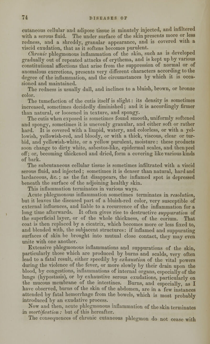 cutaneous cellular and adipose tissue is minutely injected, and infiltered with a serous fluid. The under surface of the skin presents more or less redness, and a shreddy, granular appearance, and is covered with a viscid exudation, that as it softens becomes purulent. Chronic phlegmonous inflammation of the skin, such as is developed gradually out of repeated attacks of erythema, and is kept up by various constitutional affections that arise from the suppression of normal or of anomalous excretions, presents very different characters according to the degree of the inflammation, and the circumstances by which it is occa- sioned and maintained. The redness is usually dull, and inclines to a bluish, brown, or bronze color. The tumefaction of the cutis itself is slight: its density is sometimes increased, sometimes decidedly diminished; and it is accordingly firmer than natural, or loosened in texture, and spongy. The cutis when exposed is sometimes found smooth, uniformly softened and spongy, sometimes it is unevenly granular, and either soft or rather hard. It is covered with a limpid, watery, and colorless, or with a yel- lowish, yellowish-red, and bloody, or with a thick, viscous, clear or tur- bid, and yellowish-white, or a yellow purulent, moisture: these products soon change to dirty white, asbestos-like, epidermal scales, and then peel off; or, becoming thickened and dried, form a covering like various kinds of bark. The subcutaneous cellular tissue is sometimes infiltrated with a viscid serous fluid, and injected; sometimes it is denser than natural, hard and lardaceous, &c.; as the fat disappears, the inflamed spot is depressed beneath the surface of the adjoining healthy skin. This inflammation terminates in various ways. Acute phlegmonous inflammation sometimes terminates in resolution, but it leaves the diseased part of a bluish-red color, very susceptible of external influences, and liable to a recurrence of the inflammation for a long time afterwards. It often gives rise to destructive suppuration of the superficial layer, or of the whole thickness, of the corium. That coat is then replaced by a cicatrix, which becomes more or less fixed to, and blended with, the subjacent structures: if inflamed and suppurating surfaces of skin be brought into mutual close contact, they may even unite with one another. Extensive phlegmonous inflammations and suppurations of the skin, particularly those which are produced by burns and scalds, very often lead to a fatal result, either speedily by exhaustion of the vital powers during the violence of the fever, or more slowly by their drain upon the blood, by congestions, inflammations of internal organs, especially of the lungs (hypostasis), or by exhaustive serous exudations, particularly on the mucous membrane of the intestines. Burns, and especially, as I have observed, burns of the skin of the abdomen, are in a few instances attended by fatal hemorrhage from the bowels, which is most probably introduced by an exudative process. Now and then, acute phlegmonous inflammation of the skin terminates in mortification: but of this hereafter. The consequences of chronic cutaneous phlegmon do not cease with