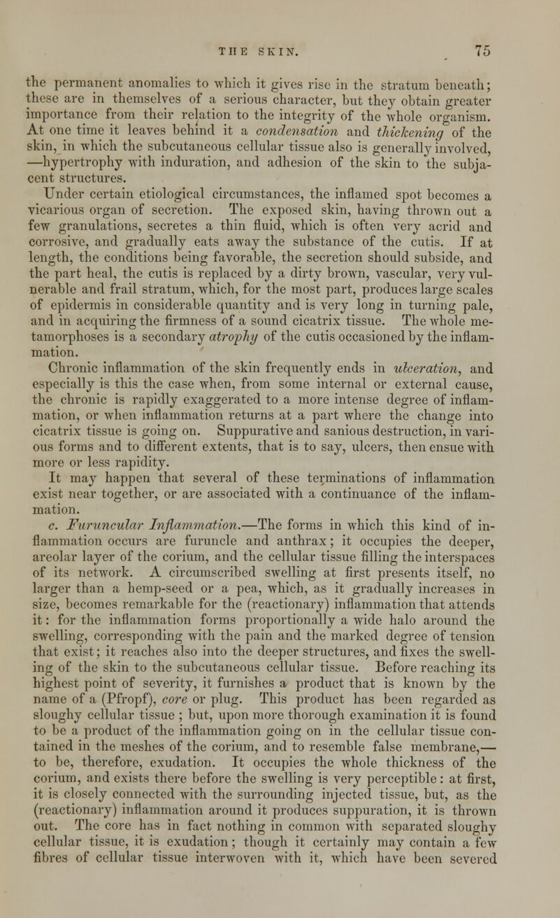 the permanent anomalies to which it gives rise in the stratum beneath; these are in themselves of a serious character, but they obtain greater importance from their relation to the integrity of the whole organism. At one time it leaves behind it a condensation and thickening of the skin, in which the subcutaneous cellular tissue also is generally involved, —hypertrophy with induration, and adhesion of the skin to the subja- cent structures. Under certain etiological circumstances, the inflamed spot becomes a vicarious organ of secretion. The exposed skin, having thrown out a few granulations, secretes a thin fluid, which is often very acrid and corrosive, and gradually eats away the substance of the cutis. If at length, the conditions being favorable, the secretion should subside, and the part heal, the cutis is replaced by a dirty brown, vascular, very vul- nerable and frail stratum, which, for the most part, produces large scales of epidermis in considerable quantity and is very long in turning pale, and in acquiring the firmness of a sound cicatrix tissue. The whole me- tamorphoses is a secondary atrophy of the cutis occasioned by the inflam- mation. Chronic inflammation of the skin frequently ends in ulceration, and especially is this the case when, from some internal or external cause, the chronic is rapidly exaggerated to a more intense degree of inflam- mation, or when inflammation returns at a part where the change into cicatrix tissue is going on. Suppurative and sanious destruction, in vari- ous forms and to different extents, that is to say, ulcers, then ensue with more or less rapidity. It may happen that several of these terminations of inflammation exist near together, or are associated with a continuance of the inflam- mation. c. Furuncular Inflammation.—The forms in which this kind of in- flammation occurs are furuncle and anthrax; it occupies the deeper, areolar layer of the corium, and the cellular tissue filling the interspaces of its network. A circumscribed swelling at first presents itself, no larger than a hemp-seed or a pea, which, as it gradually increases in size, becomes remarkable for the (reactionary) inflammation that attends it: for the inflammation forms proportionally a wide halo around the swelling, corresponding with the pain and the marked degree of tension that exist; it reaches also into the deeper structures, and fixes the swell- ing of the skin to the subcutaneous cellular tissue. Before reaching its highest point of severity, it furnishes a product that is known by the name of a (Pfropf), core or plug. This product has been regarded as sloughy cellular tissue ; but, upon more thorough examination it is found to be a product of the inflammation going on in the cellular tissue con- tained in the meshes of the corium, and to resemble false membrane,— to be, therefore, exudation. It occupies the whole thickness of the corium, and exists there before the swelling is very perceptible: at first, it is closely connected with the surrounding injected tissue, but, as the (reactionary) inflammation around it produces suppuration, it is thrown out. The core has in fact nothing in common with separated sloughy cellular tissue, it is exudation; though it certainly may contain a few fibres of cellular tissue interwoven with it, which have been severed