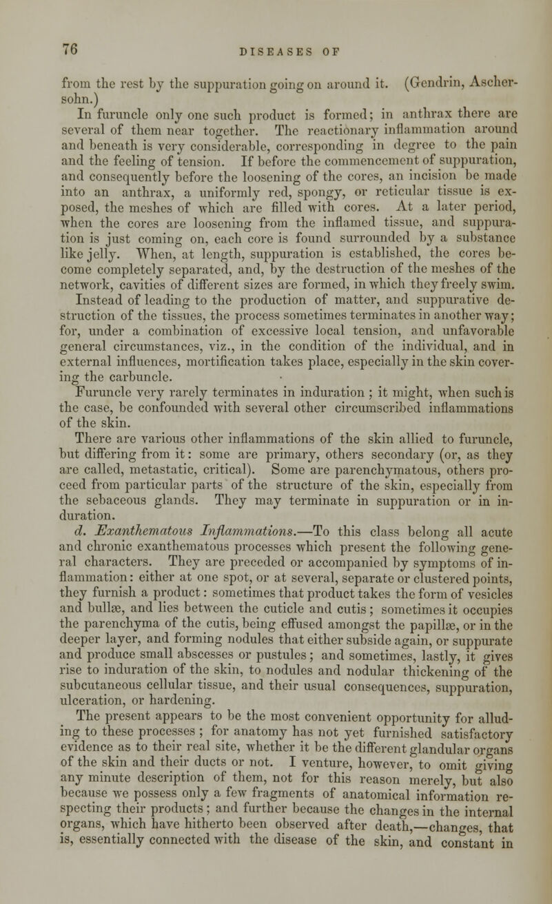 from the rest by the suppuration going on around it. (Gcndrin, Ascher- sohn.) In furuncle only one such product is formed; in anthrax there are several of them near together. The reactionary inflammation around and beneath is very considerable, corresponding in degree to the pain and the feeling of tension. If before the commencement of suppuration, and consequently before the loosening of the cores, an incision be made into an anthrax, a uniformly red, spongy, or reticular tissue is ex- posed, the meshes of which are filled with cores. At a later period, when the cores are loosening from the inflamed tissue, and suppura- tion is just coming on, each core is found surrounded by a substance like jelly. When, at length, suppuration is established, the cores be- come completely separated, and, by the destruction of the meshes of the network, cavities of different sizes are formed, in which they freely swim. Instead of leading to the production of matter, and suppurative de- struction of the tissues, the process sometimes terminates in another way; for, under a combination of excessive local tension, and unfavorable general circumstances, viz., in the condition of the individual, and in external influences, mortification takes place, especially in the skin cover- ing the carbuncle. Furuncle very rarely terminates in induration ; it might, when such is the case, be confounded with several other circumscribed inflammations of the skin. There are various other inflammations of the skin allied to furuncle, but differing from it: some are primary, others secondary (or, as they are called, metastatic, critical). Some are parenchymatous, others pro- ceed from particular parts of the structure of the skin, especially from the sebaceous glands. They may terminate in suppuration or in in- duration. d. Exanthematous Inflammations.—To this class belong all acute and chronic exanthematous processes which present the following gene- ral characters. They are preceded or accompanied by symptoms of in- flammation : either at one spot, or at several, separate or clustered points, they furnish a product: sometimes that product takes the form of vesicles and bullae, and lies between the cuticle and cutis; sometimes it occupies the parenchyma of the cutis, being effused amongst the papillae, or in the deeper layer, and forming nodules that either subside again, or suppurate and produce small abscesses or pustules; and sometimes, lastly, it gives rise to induration of the skin, to nodules and nodular thickening of the subcutaneous cellular tissue, and their usual consequences, suppuration, ulceration, or hardening. The present appears to be the most convenient opportunity for allud- ing to these processes ; for anatomy has not yet furnished satisfactory evidence as to their real site, whether it be the different glandular organs of the skin and their ducts or not. I venture, however, to omit giving any minute description of them, not for this reason merely, but also because we possess only a few fragments of anatomical information re- specting their products; and further because the changes in the internal organs, which have hitherto been observed after death,—changes, that is, essentially connected with the disease of the skin, and constant in
