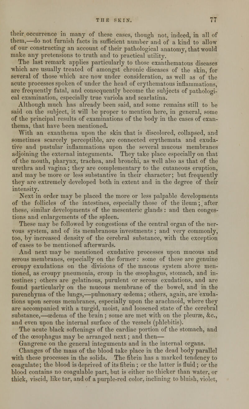 their occurrence in many of these cases, though not, indeed, in all of them,—do not furnish facts in sufficient number and of a kind to allow of our constructing an account of their pathological anatomy, that would make any pretensions to truth and to practical utility. The last remark applies particularly to those exanthematous diseases which are usually treated of amongst chronic diseases of the skin, for several of those which are now under consideration, as well as of the acute processes spoken of under the head of erythematous inflammations, are frequently fatal, and consequently become the subjects of pathologi- cal examination, especially true variola and scarlatina. Although much has already been said, and some remains still to be said on the subject, it will be proper to mention here, in general, some of the principal results of examinations of the body in the cases of exan- thema, that have been mentioned. With an exanthema upon the skin that is discolored, collapsed, and sometimes scarcely perceptible, are connected erythemata and exuda- tive and pustular inflammations upon the several mucous membranes adjoining the external integuments. They take place especially on that of the mouth, pharynx, trachea, and bronchi, as well also as that of the urethra and vagina; they are complementary to the cutaneous eruption, and may be more or less substantive in their character; but frequently they are extremely developed both in extent and in the degree of their intensity. Next in order may be placed the more or less palpable developments of the follicles of the intestines, especially those of the ileum;,. after these, similar developments of the mesenteric glands : and then conges- tions and enlargements of the spleen. These may be followed by congestions of the central organ of the ner- vous system, and of its membranous investments ; and very commonly, too, by increased density of the cerebral substance, with the exception of cases to be mentioned afterwards. And next may be mentioned exudative processes upon mucous and serous membranes, especially on the former: some of these are genuine croupy exudations on the divisions of the mucous system above men- tioned, as croupy pneumonia, croup in the oesophagus, stomach, and in- testines ; others are gelatinous, purulent or serous exudations, and are found particularly on the mucous membrane of the bowel, and in the parenchyma of the lungs,—pulmonary oedema; others, again, are exuda- tions upon serous membranes, especially upon the arachnoid, where they are accompanied with a turgid, moist, and loosened state of the cerebral substance,—oedema of the brain; some are met with on the pleurae, &c, and even upon the internal surface of the vessels (phlebitis). The acute black softenings of the cardiac portion of the stomach, and of the oesophagus may be arranged next; and then— Gangrene on the general integuments and in the internal organs. Changes of the mass of the blood take place in the dead body parallel with these processes in the solids. The fibrin has a marked tendency to coagulate; the blood is deprived of its fibrin ; or the latter is fluid; or the blood contains no coagulable part, but is either no thicker than water, or thick, viscid, like tar, and of a purple-red color, inclining to bluish, violet,