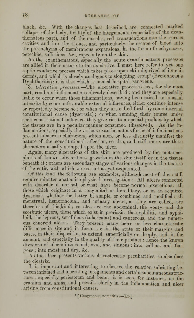 black, &c. With the changes last described, are connected marked collapse of the body, lividity of the integuments (especially of the exan- thematous part), and of the muscles, red transudations into the serous cavities and into the tissues, and particularly the escape of blood into the parenchyma of membranous expansions, in the form of ecchymoses, petechia, suffusions, &c, especially on the skin. As the exanthematous, especially the acute cxanthematous processes are allied in their nature to the exudative, I must here refer to yet one septic exudative process which takes place upon skin deprived of its epi- dermis, and which is closely analogous to sloughing croup1 (Bretonneau's Dyphtheritis): it is that which is named hospital gangrene. 3. Ulcerative processes.—The ulcerative processes are, for the most part, results of inflammations already described; and they are especially liable to occur when those inflammations, having been raised to unusual intensity by some unfavorable external influences, either continue intense or repeatedly become so; or when they are called forth by some internal constitutional cause (dyscrasia); or when running their course under such constitutional influence, they give rise to a special product by which the tissues are in a peculiar manner consumed (dissolved). As the in- flammations, especially the various exanthematous forms of inflammations present numerous characters, which more or less distinctly manifest the nature of the constitutional affection, so also, and still more, are these characters usually stamped upon the ulcer. Again, many ulcerations of the skin are produced by the metamor- phosis of known adventitious growths in the skin itself or in the tissues beneath it; others are secondary stages of various changes in the texture of the cutis, with which we are not as yet acquainted. Of this kind the following are examples, although most of them still require minuter anatomico-physical investigation : All ulcers connected with disorder of normal, or what have become normal excretions: all those which originate in a congenital or hereditary, or in an acquired dyscrasia, whether the latter be simple, or combined and modified: all menstrual, hemorrhoidal, and urinary ulcers, as they are called, are therefore of this .kind; so also are the abdominal, the gouty, and the scorbutic ulcers, those which exist in psoriasis, the syphilitic and syphi- loid, the leprous, scrofulous (tubercular) and cancerous, and the numer- ous cancroid ulcers. They present many more or less characteristic differences in site and in form, i. e. in the state of their margins and bases, in their disposition to extend superficially or deeply, and in the amount, and especially in the quality of their product: hence the known divisions of ulcers into round, oval, and sinuous; into callous and fun- gous ; into moist and dry, &c. As the ulcer presents various characteristic peculiarities, so also does the cicatrix. It is important and interesting to observe the relation subsisting be- tween inflamed and ulcerating integuments and certain subcutaneous struc- tures, especially periosteum and bone: it is seen, for instance, on the cranium and shins, and prevails chiefly in the inflammation and ulcer arising from constitutional causes. 1 [ Gangrenous stomatitis ?—Ed.]
