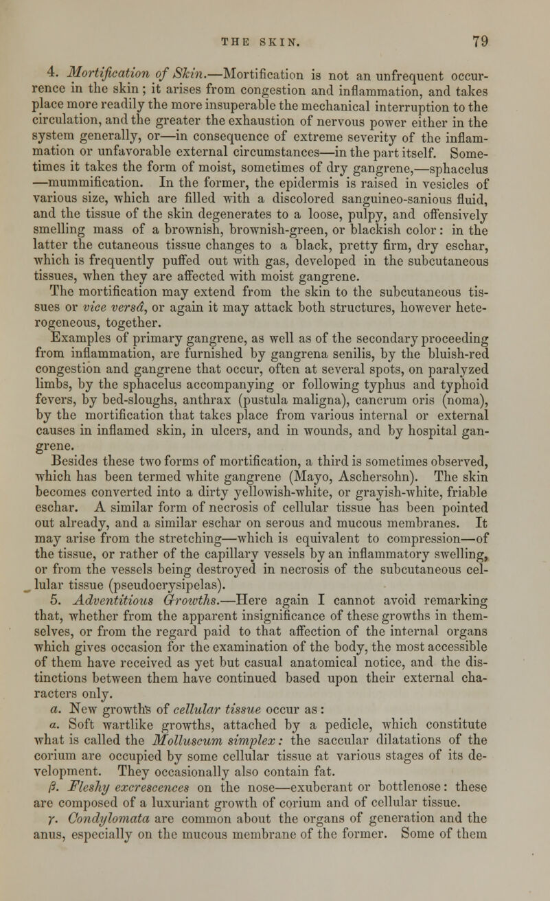 4. Mortification of Skin.—Mortification is not an unfrequent occur- rence in the skin; it arises from congestion and inflammation, and takes place more readily the more insuperable the mechanical interruption to the circulation, and the greater the exhaustion of nervous power either in the system generally, or—in consequence of extreme severity of the inflam- mation or unfavorable external circumstances—in the part itself. Some- times it takes the form of moist, sometimes of dry gangrene,—sphacelus —mummification. In the former, the epidermis is raised in vesicles of various size, which are filled with a discolored sanguineo-sanious fluid, and the tissue of the skin degenerates to a loose, pulpy, and offensively smelling mass of a brownish, brownish-green, or blackish color: in the latter the cutaneous tissue changes to a black, pretty firm, dry eschar, which is frequently puffed out with gas, developed in the subcutaneous tissues, when they are affected with moist gangrene. The mortification may extend from the skin to the subcutaneous tis- sues or vice versd, or again it may attack both structures, however hete- rogeneous, together. Examples of primary gangrene, as well as of the secondary proceeding from inflammation, are furnished by gangrena senilis, by the bluish-red congestion and gangrene that occur, often at several spots, on paralyzed limbs, by the sphacelus accompanying or following typhus and typhoid fevers, by bed-sloughs, anthrax (pustula maligna), cancrum oris (noma), by the mortification that takes place from various internal or external causes in inflamed skin, in ulcers, and in wounds, and by hospital gan- grene. Besides these two forms of mortification, a third is sometimes observed, which has been termed white gangrene (Mayo, Aschersohn). The skin becomes converted into a dirty yellowish-white, or grayish-white, friable eschar. A similar form of necrosis of cellular tissue has been pointed out already, and a similar eschar on serous and mucous membranes. It may arise from the stretching—which is equivalent to compression—of the tissue, or rather of the capillary vessels by an inflammatory swelling, or from the vessels being destroyed in necrosis of the subcutaneous cel- lular tissue (pseudoerysipelas). 5. Adventitious Growths.—Here again I cannot avoid remarking that, whether from the apparent insignificance of these growths in them- selves, or from the regard paid to that affection of the internal organs which gives occasion for the examination of the body, the most accessible of them have received as yet but casual anatomical notice, and the dis- tinctions between them have continued based upon their external cha- racters only. a. New growth's of cellular tissue occur as : a. Soft wartlike growths, attached by a pedicle, which constitute what is called the Molluscum simplex: the saccular dilatations of the corium are occupied by some cellular tissue at various stages of its de- velopment. They occasionally also contain fat. /?. Fleshy excrescences on the nose—exuberant or bottlenose: these are composed of a luxuriant growth of corium and of cellular tissue. y. Condylomata are common about the organs of generation and the anus, especially on the mucous membrane of the former. Some of them