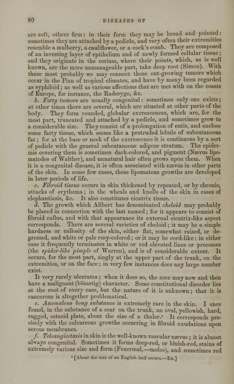 are soft, others firm: in their form they may be broad and pointed: sometimes they are attached by a pedicle, and very often their extremities resemble a mulberry, a cauliflower, or a cock's comb. They are composed of an investing layer of epithelium and of newly formed cellular tissue ; and they originate in the corium, where their points, which, as is well known, are the more unmanageable part, take deep root (Simon). With these most probably we may connect those out-growing tumors which occur in the Pian of tropical climates, and have by many been regarded as syphiloid; as well as various affections that are met with on the coasts of Europe, for instance, the Radesyge, &c. b. Fatty tumors are usually congenital: sometimes only one exists; at other times there are several, which are situated at other parts of the body. They form rounded, globular excrescences, which are, for the most part, truncated and attached by a pedicle, and sometimes grow to a considerable size. They consist of a prolongation of cutis, and enclose some fatty tissue, which seems like a protruded lobule of subcutaneous fat; for at the base or neck of the excrescence it is continuous by a sort of pedicle with the general subcutaneous adipose stratum. The epider- mis covering them is sometimes dark-colored, and pigment (Nasvus lipo- matodes of Walther), and unnatural hair often grows upon them. When it is a congenital disease, it is often associated with naevus in other parts of the skin. In some few cases, these lipomatous growths are developed in later periods of life. c. Fibroid tissue occurs in skin thickened by repeated, or by chronic, attacks of erythema; in the Avheals and knolls of the skin in cases of elephantiasis, &c. It also constitutes cicatrix tissue. d. The growth which Alibert has denominated cheloid may probably be placed in connection with the last named; for it appears to consist of fibroid callus, and Avith that appearance its external cicatrix-like aspect corresponds. There are several varieties of cheloid; it may be a simple hardness or callosity of the skin, either flat, somewhat raised, or de- pressed, and white or pale rosy-colored; or it may be cord-like : in either case it frequently terminates in white or red elevated lines or processes (the spider-like pimple of Warren), and is of considerable extent. It occurs, for the most part, singly at the upper part of the trunk, on the extremities, or on the face ; in very few instances does any large number exist. It very rarely ulcerates ; when it does so, the sore may now and then have a malignant (bosartig) character. Some constitutional disorder lies at the root of every case, but the nature of it is unknown; that it is cancerous is altogether problematical. e. Anomalous bony substance is extremely rare in the skin. I once found, in the substance of a scar on the trunk, an oval, yellowish, hard, rugged, osteoid plate, about the size of a thaler.1 It corresponds pre- cisely with the calcareous growths occurring in fibroid exudations upon serous membranes. /. Teleangiectasis in skin is the well-known vascular nsevus; it is almost always congenital. Sometimes it forms deep-red, or bluish-red, stains of extremely various size and form (Feuermal,—moles), and sometimes red 1 [About the size of an English half crown.—Ed.]