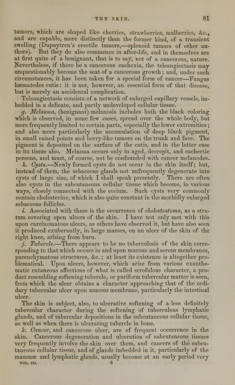 tumors, which are shaped like cherries, strawberries, mulberries, &c, and are capable, more distinctly than the former kind, of a transient swelling (Dupuytren's erectile tumors,—splenoid tumors of other au- thors). But they do also commence in after-life, and in themselves are at first quite of a benignant, that is to say, not of a cancerous, nature. Nevertheless, if there be a cancerous cachexia, the teleangiectasis may unquestionably become the seat of a cancerous growth ; and, under such circumstances, it has been taken for a special form of cancer—Fungus hsematodes cutis: it is not, however, an essential form of that disease, but is merely an accidental complication. Teleangiectasis consists of a network of enlarged capillary vessels, im- bedded in a delicate, and partly undeveloped cellular tissue. g. Melasma, (benignant) melanosis includes both the black coloring which is observed, in some few cases, spread over the whole body, but more frequently limited to certain parts, especially the lower extremities ; and also more particularly the accumulation of deep black pigment, in small raised points and berry-like tumors on the trunk and face. The pigment is deposited on the surface of the cutis, and in the latter case in its tissue also. Melasma occurs only in aged, decrepit, and cachectic persons, and must, of course, not be confounded with cancer melanodes. h. Cysts.—Newly formed cysts do not occur in the skin itself; but, instead of them, the sebaceous glands not unfrequently degenerate into cysts of large size, of which I shall speak presently. There are often also cysts in the subcutaneous cellular tissue which become, in various ways, closely connected with the corium. Such cysts very commonly contain cholesterine, which is also quite constant in the morbidly enlarged sebaceous follicles. i. Associated with these is the occurrence of cholesteatoma, as a stra- tum covering open ulcers of the skin. I have not only met with this upon carcinomatous ulcers, as others have observed it, but have also seen it produced exuberantly, in large masses, on an ulcer of the skin of the right knee, arising from burn. j. Tubercle.—There appears to be no tuberculosis of the skin corre- sponding to that which occurs in and upon mucous and serous membranes, parenchymatous structures, &c.; at least its existence is altogether pro- blematical. Upon ulcers, however, which arise from various exanthe- matic cutaneous affections of what is called scrofulous character, a pro- duct resembling softening tubercle, or puriform tubercular matter is seen, from which the ulcer obtains a character approaching that of the ordi- dary tubercular ulcer upon mucous membrane, particularly the intestinal ulcer. The skin is subject, also, to ulcerative softening of a less definitely tubercular character during the softening of tuberculous lymphatic glands, and of tubercular depositions in the subcutaneous cellular tissue, as well as when there is ulcerating tubercle in bone. k. Cancer, and cancerous ulcer, are of frequent occurrence in the skin. Cancerous degeneration and ulceration of subcutaneous tissues very frequently involve the skin over them, and cancers of the subcu- taneous cellular tissue, and of glands imbedded in it, particularly of the mammae and lymphatic glands, usually become at an early period very