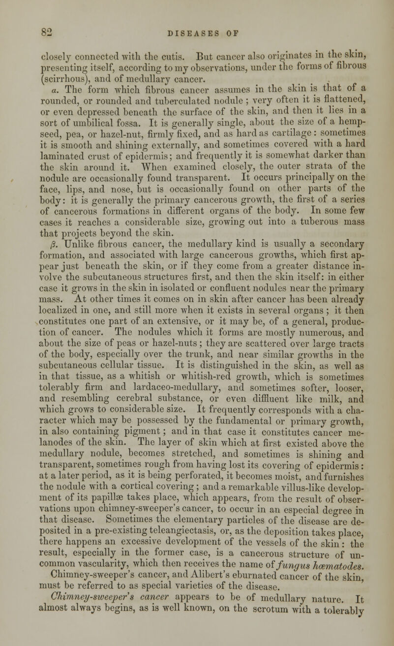 closely connected with the cutis. But cancer also originates in the skin, presenting itself, according to my observations, under the forms of fibrous (scirrhous), and of medullary cancer. a. The form which fibrous cancer assumes in the skin is that of a rounded, or rounded and tuberculated nodule ; very often it is flattened, or even depressed beneath the surface of the skin, and then it lies in a sort of umbilical fossa. It is generally single, about the size of a hemp- seed, pea, or hazel-nut, firmly fixed, and as hard as cartilage : sometimes it is smooth and shining externally, and sometimes covered with a hard laminated crust of epidermis; and frequently it is somewhat darker than the skin around it. When examined closely, the outer strata of the nodule are occasionally found transparent. It occurs principally on the face, lips, and nose, but is occasionally found on other parts of the body: it is generally the primary cancerous growth, the first of a series of cancerous formations in different organs of the body. In some few cases it reaches a considerable size, growing out into a tuberous mass that projects beyond the skin. /?. Unlike fibrous cancer, the medullary kind is usually a secondary formation, and associated with large cancerous growths, which first ap- pear just beneath the skin, or if they come from a greater distance in- volve the subcutaneous structures first, and then the skin itself: in either case it grows in the skin in isolated or confluent nodules near the primary mass. At other times it comes on in skin after cancer has been already localized in one, and still more when it exists in several organs ; it then constitutes one part of an extensive, or it may be, of a general, produc- tion of cancer. The nodules which it forms are mostly numerous, and about the size of peas or hazel-nuts; they are scattered over large tracts of the body, especially over the trunk, and near similar growths in the subcutaneous cellular tissue. It is distinguished in the skin, as well as in that tissue, as a whitish or whitish-red growth, which is sometimes tolerably firm and lardaceo-medullary, and sometimes softer, looser, and resembling cerebral substance, or even diffluent like milk, and which grows to considerable size. It frequently corresponds with a cha- racter which may be possessed by the fundamental or primary growth, in also containing pigment; and in that case it constitutes cancer me- lanodes of the skin. The layer of skin which at first existed above the medullary nodule, becomes stretched, and sometimes is shining and transparent, sometimes rough from having lost its covering of epidermis : at a later period, as it is being perforated, it becomes moist, and furnishes the nodule with a cortical covering; and a remarkable villus-like develop- ment of its papillae takes place, which appears, from the result of obser- vations upon chimney-sweeper's cancer, to occur in an especial degree in that disease. Sometimes the elementary particles of the disease are de- posited in a pre-existing teleangiectasis, or, as the deposition takes place, there happens an excessive development of the vessels of the skin: the result, especially in the former case, is a cancerous structure of un- common vascularity, which then receives the name of fungus hcematodes. Chimney-sweeper's cancer, and Alibert's eburnated cancer of the skin must be referred to as special varieties of the disease. Chimney-sweeper s cancer appears to be of medullary nature. It almost always begins, as is well known, on the scrotum with a tolerably