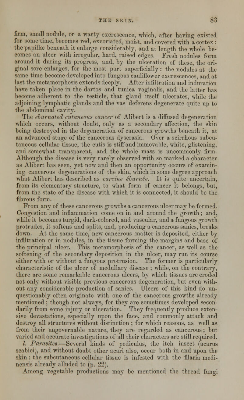 firm, small nodule, or a warty excrescence, which, after having existed for some time, becomes red, excoriated, moist, and covered with a cortex : the papillae beneath it enlarge considerably, and at length the whole be- comes an ulcer with irregular, hard, raised edges. Fresh nodules form around it during its progress, and, by the ulceration of these, the ori- ginal sore enlarges, for the most part superficially : the nodules at the same time become developed into fungous cauliflower excrescences, and at last the metamorphosis extends deeply. After infiltration and induration have taken place in the dartos and tunica vaginalis, and the latter has become adherent to the testicle, that gland itself ulcerates, while the adjoining lymphatic glands and the vas deferens degenerate quite up to the abdominal cavity. The eburnated cutaneous cancer of Alibert is a diffused degeneration which occurs, without doubt, only as a secondary affection, the skin being destroyed in the degeneration of cancerous growths beneath it, at an advanced stage of the cancerous dyscrasia. Over a scirrhous subcu- taneous cellular tissue, the cutis is stiff and immovable, white, glistening, and somewhat transparent, and the whole mass is uncommonly firm. Although the disease is very rarely observed with so marked a character as Alibert has seen, yet now and then an opportunity occurs of examin- ing cancerous degenerations of the skin, which in some degree approach what Alibert has described as carcine eburnee. It is quite uncertain, from its elementary structure, to what form of cancer it belongs, but, from the state of the disease with which it is connected, it should be the fibrous form. From any of these cancerous growths a cancerous ulcer may be formed. Congestion and inflammation come on in and around the growth; and, while it becomes turgid, dark-colored, and vascular, and a fungous growth protrudes, it softens and splits, and, producing a cancerous sanies, breaks down. At the same time, new cancerous matter is deposited, either by infiltration or in nodules, in the tissue forming the margins and base of the principal ulcer. This metamorphosis of the cancer, as well as the softening of the secondary deposition in the ulcer, may run its course either with or without a fungous protrusion. The former is particularly characteristic of the ulcer of medullary disease ; while, on the contrary, there are some remarkable cancerous ulcers, by which tissues are eroded not only without visible previous cancerous degeneration, but even with- out any considerable production of sanies. Ulcers of this kind do un- questionably often originate with one of the cancerous growths already mentioned ; though not always, for they are sometimes developed secon- darily from some injury or ulceration. They frequently produce exten- sive devastations, especially upon the face, and commonly attack and destroy all structures without distinction ; for which reasons, as well as from their ungovernable nature, they are regarded as cancerous; but varied and accurate investigations of all their characters are still required. 1. Parasites.—Several kinds of pcdiculus, the itch insect (acarus scabieij, and without doubt other acari also, occur both in and upon the skin: the subcutaneous cellular tissue is infested with the filaria medi- nensis already alluded to (p. 22). Among vegetable productions may be mentioned the thread fungi