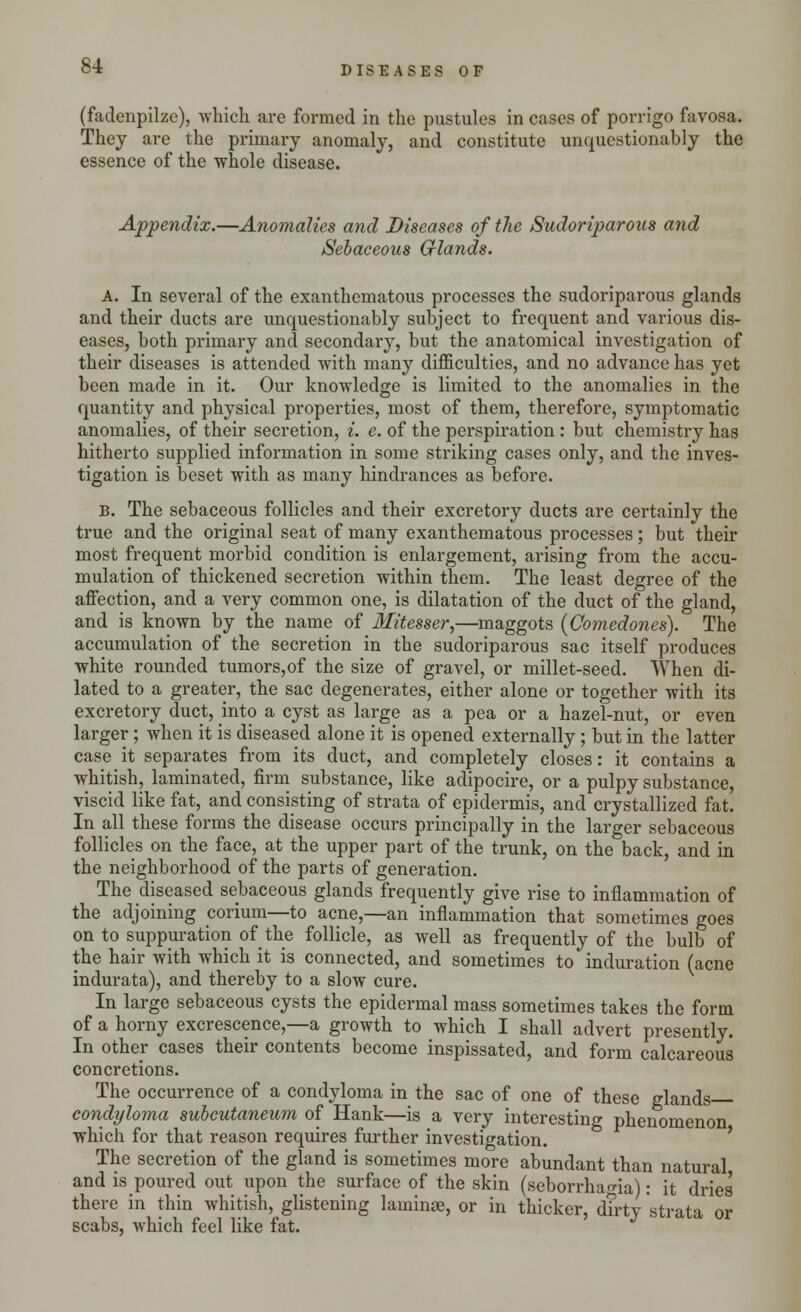 (fadenpilze), which are formed in the pustules in cases of porrigo favosa. They are the primary anomaly, and constitute unquestionably the essence of the whole disease. Appendix.—Anomalies and Diseases of the Sudoriparous and Sebaceous Glands. A. In several of the exanthematous processes the sudoriparous glands and their ducts are unquestionably subject to frequent and various dis- eases, both primary and secondary, but the anatomical investigation of their diseases is attended with many difficulties, and no advance has yet been made in it. Our knowledge is limited to the anomalies in the quantity and physical properties, most of them, therefore, symptomatic anomalies, of their secretion, i. e. of the perspiration : but chemistry has hitherto supplied information in some striking cases only, and the inves- tigation is beset with as many hindrances as before. B. The sebaceous follicles and their excretory ducts are certainly the true and the original seat of many exanthematous processes; but their most frequent morbid condition is enlargement, arising from the accu- mulation of thickened secretion within them. The least degree of the affection, and a very common one, is dilatation of the duct of the gland, and is known by the name of Mitesser,—maggots (Comedones). The accumulation of the secretion in the sudoriparous sac itself produces white rounded tumors,of the size of gravel, or millet-seed. When di- lated to a greater, the sac degenerates, either alone or together with its excretory duct, into a cyst as large as a pea or a hazel-nut, or even larger; when it is diseased alone it is opened externally; but in the latter case it separates from its duct, and completely closes: it contains a whitish, laminated, firm substance, like adipocire, or a pulpy substance, viscid like fat, and consisting of strata of epidermis, and crystallized fat. In all these forms the disease occurs principally in the larger sebaceous follicles on the face, at the upper part of the trunk, on the back, and in the neighborhood of the parts of generation. The diseased sebaceous glands frequently give rise to inflammation of the adjoining corium—to acne,—an inflammation that sometimes goes on to suppuration of the follicle, as well as frequently of the bulb of the hair with which it is connected, and sometimes to induration (acne indurata), and thereby to a slow cure. In large sebaceous cysts the epidermal mass sometimes takes the form of a horny excrescence,—a growth to which I shall advert presently. In other cases their contents become inspissated, and form calcareous concretions. The occurrence of a condyloma in the sac of one of these glands condyloma subeutaneum of Hank—is a very interesting phenomenon which for that reason requires further investigation. The secretion of the gland is sometimes more abundant than natural and is poured out upon the surface of the skin (seborrhagia): it dries there in thin whitish, glistening laminae, or in thicker, dirty strata or scabs, which feel like fat.