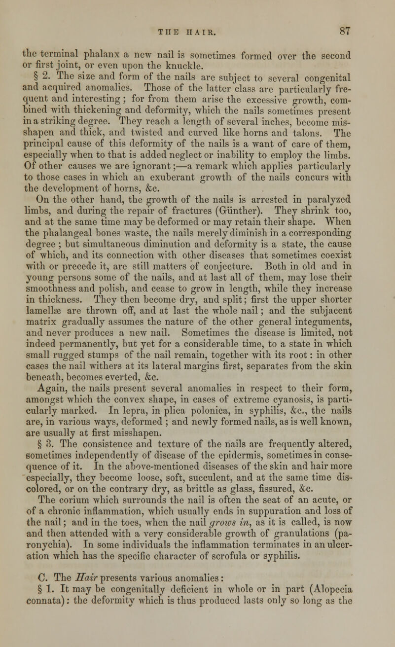 the terminal phalanx a new nail is sometimes formed over the second or first joint, or even upon the knuckle. § 2. The size and form of the nails are subject to several congenital and acquired anomalies. Those of the latter class are particularly fre- quent and interesting; for from them arise the excessive growth, com- bined with thickening and deformity, which the nails sometimes present in a striking degree. They reach a length of several inches, become mis- shapen and thick, and twisted and curved like horns and talons. The principal cause of this deformity of the nails is a want of care of them, especially when to that is added neglect or inability to employ the limbs. Of other causes we are ignorant;—a remark which applies particularly to those cases in which an exuberant growth of the nails concurs with the development of horns, &c. On the other hand, the growth of the nails is arrested in paralyzed limbs, and during the repair of fractures (Gunther). They shrink too, and at the same time may be deformed or may retain their shape. When the phalangeal bones waste, the nails merely diminish in a corresponding degree ; but simultaneous diminution and deformity is a state, the cause of which, and its connection with other diseases that sometimes coexist with or precede it, are still matters of conjecture. Both in old and in young persons some of the nails, and at last all of them, may lose their smoothness and polish, and cease to grow in length, while they increase in thickness. They then become dry, and split; first the upper shorter lamellse are thrown off, and at last the whole nail; and the subjacent matrix gradually assumes the nature of the other general integuments, and never produces a new nail. Sometimes the disease is limited, not indeed permanently, but yet for a considerable time, to a state in which small rugged stumps of the nail remain, together with its root: in other cases the nail withers at its lateral margins first, separates from the skin beneath, becomes everted, &c. Again, the nails present several anomalies in respect to their form, amongst which the convex shape, in cases of extreme cyanosis, is parti- cularly marked. In lepra, in plica polonica, in syphilis, &c, the nails are, in various ways, deformed ; and newly formed nails, as is well known, are usually at first misshapen. § 3. The consistence and texture of the nails are frequently altered, sometimes independently of disease of the epidermis, sometimes in conse- quence of it. In the above-mentioned diseases of the skin and hair more especially, they become loose, soft, succulent, and at the same time dis- colored, or on the contrary dry, as brittle as glass, fissured, &c. The corium which surrounds the nail is often the seat of an acute, or of a chronic inflammation, which usually ends in suppuration and loss of the nail; and in the toes, when the nail groivs in, as it is called, is now and then attended with a very considerable growth of granulations (pa- ronychia). In some individuals the inflammation terminates in an ulcer- ation which has the specific character of scrofula or syphilis. C. The Hair presents various anomalies: § 1. It may be congenitally deficient in whole or in part (Alopecia connata): the deformity which is thus produced lasts only so long as the