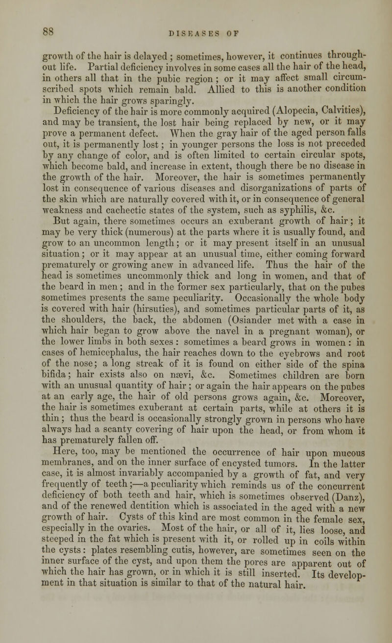 growth of the hair is delayed ; sometimes, however, it continues through- out life. Partial deficiency involves in some cases all the hair of the head, in others all that in the pubic region ; or it may affect small circum- scribed spots which remain bald. Allied to this is another condition in which the hair grows sparingly. Deficiency of the hair is more commonly acquired (Alopecia, Calvities), and may be transient, the lost hair being replaced by new, or it may prove a permanent defect. When the gray hair of the aged person falls out, it is permanently lost; in younger persons the loss is not preceded by any change of color, and is often limited to certain circular spots, which become bald, and increase in extent, though there be no disease in the growth of the hair. Moreover, the hair is sometimes permanently lost in consequence of various diseases and disorganizations of parts of the skin which are naturally covered with it, or in consequence of general weakness and cachectic states of the system, such as syphilis, &c. But again, there sometimes occurs an exuberant growth of hair; it may be very thick (numerous) at the parts where it is usually found, and grow to an uncommon length; or it may present itself in an unusual situation; or it may appear at an unusual time, either coming forward prematurely or growing anew in advanced life. Thus the hair of the head is sometimes uncommonly thick and long in women, and that of the beard in men ; and in the former sex particularly, that on the pubes sometimes presents the same peculiarity. Occasionally the whole body is covered with hair (hirsuties), and sometimes particular parts of it, as the shoulders, the back, the abdomen (Osiander met with a case in which hair began to grow above the navel in a pregnant woman), or the lower limbs in both sexes : sometimes a beard grows in women : in cases of hemicephalus, the hair reaches down to the eyebrows and root of the nose; a long streak of it is found on either side of the spina bifida; hair exists also on nsevi, &c. Sometimes children are born with an unusual quantity of hair ; or again the hair appears on the pubes at an early age, the hair of old persons grows again, &c. Moreover, the hair is sometimes exuberant at certain parts, while at others it is thin ; thus the beard is occasionally strongly grown in persons who have always had a scanty covering of hair upon the head, or from whom it has prematurely fallen off. Here, too, may be mentioned the occurrence of hair upon mucous membranes, and on the inner surface of encysted tumors. In the latter case, it is almost invariably accompanied by a growth of fat, and very frequently of teeth;—a peculiarity which reminds us of the concurrent deficiency of both teeth and hair, which is sometimes observed (Danz), and of the renewed dentition which is associated in the aged with a new growth of hair. Cysts of this kind are most common in the female sex, especially in the ovaries. Most of the hair, or all of it, lies loose and steeped in the fat which is present with it, or rolled up in coils w'ithin the cysts: plates resembling cutis, however, are sometimes seen on the inner surface of the cyst, and upon them the pores are apparent out of whichthe hair has grown,_ or in which it is still inserted. Its develop- ment in that situation is similar to that of the natural hair.