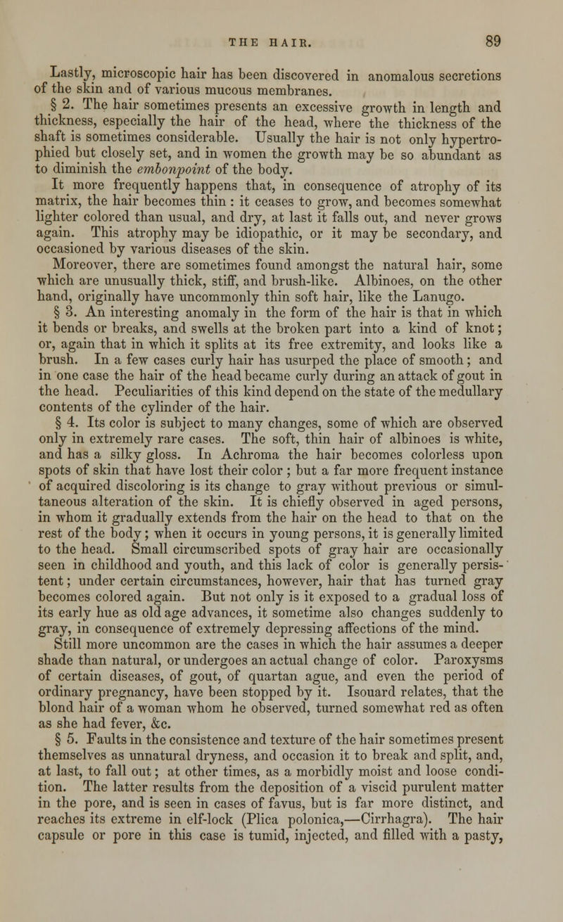 Lastly, microscopic hair has been discovered in anomalous secretions of the skin and of various mucous membranes. § 2. The hair sometimes presents an excessive growth in length and thickness, especially the hair of the head, where the thickness of the shaft is sometimes considerable. Usually the hair is not only hypertro- phied but closely set, and in women the growth may be so abundant as to diminish the embonpoint of the body. It more frequently happens that, in consequence of atrophy of its matrix, the hair becomes thin : it ceases to grow, and becomes somewhat lighter colored than usual, and dry, at last it falls out, and never grows again. This atrophy may be idiopathic, or it may be secondary, and occasioned by various diseases of the skin. Moreover, there are sometimes found amongst the natural hair, some which are unusually thick, stiff, and brush-like. Albinoes, on the other hand, originally have uncommonly thin soft hair, like the Lanugo. § 3. An interesting anomaly in the form of the hair is that in which it bends or breaks, and swells at the broken part into a kind of knot; or, again that in which it splits at its free extremity, and looks like a brush. In a few cases curly hair has usurped the place of smooth; and in one case the hair of the head became curly during an attack of gout in the head. Peculiarities of this kind depend on the state of the medullary contents of the cylinder of the hair. § 4. Its color is subject to many changes, some of which are observed only in extremely rare cases. The soft, thin hair of albinoes is white, and has a silky gloss. In Achroma the hair becomes colorless upon spots of skin that have lost their color ; but a far more frequent instance of acquired discoloring is its change to gray without previous or simul- taneous alteration of the skin. It is chiefly observed in aged persons, in whom it gradually extends from the hair on the head to that on the rest of the body; when it occurs in young persons, it is generally limited to the head. Small circumscribed spots of gray hair are occasionally seen in childhood and youth, and this lack of color is generally persis- tent ; under certain circumstances, however, hair that has turned gray becomes colored again. But not only is it exposed to a gradual loss of its early hue as old age advances, it sometime also changes suddenly to gray, in consequence of extremely depressing affections of the mind. Still more uncommon are the cases in which the hair assumes a deeper shade than natural, or undergoes an actual change of color. Paroxysms of certain diseases, of gout, of quartan ague, and even the period of ordinary pregnancy, have been stopped by it. Isouard relates, that the blond hair of a woman whom he observed, turned somewhat red as often as she had fever, &c. § 5. Faults in the consistence and texture of the hair sometimes present themselves as unnatural dryness, and occasion it to break and split, and, at last, to fall out; at other times, as a morbidly moist and loose condi- tion. The latter results from the deposition of a viscid purulent matter in the pore, and is seen in cases of favus, but is far more distinct, and reaches its extreme in elf-lock (Plica polonica,—Cirrhagra). The hair capsule or pore in this case is tumid, injected, and filled with a pasty,