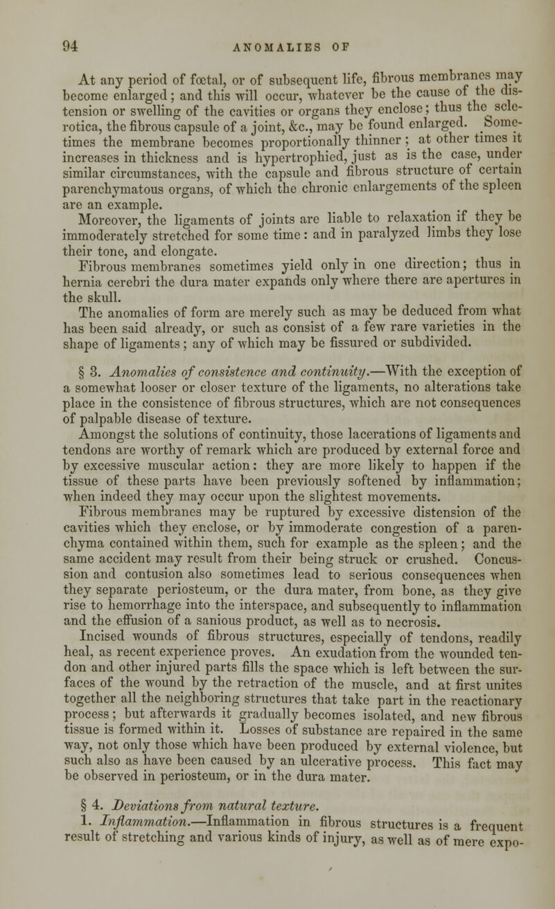 At any period of foetal, or of subsequent life, fibrous membranes may become enlarged; and this will occur, whatever be the cause of the dis- tension or swelling of the cavities or organs they enclose; thus the^ scle- rotica, the fibrous capsule of a joint, &c, may be found enlarged. Some- times the membrane becomes proportionally thinner ; at other times it increases in thickness and is hypertrophied, just as is the case, under similar circumstances, with the capsule and fibrous structure of certain parenchymatous organs, of which the chronic enlargements of the spleen are an example. Moreover, the ligaments of joints are liable to relaxation if they be immoderately stretched for some time: and in paralyzed limbs they lose their tone, and elongate. Fibrous membranes sometimes yield only in one direction; thus in hernia cerebri the dura mater expands only where there are apertures in the skull. The anomalies of form are merely such as may be deduced from what has been said already, or such as consist of a few rare varieties in the shape of ligaments; any of which may be fissured or subdivided. § 3. Anomalies of consistence and continuity.—With the exception of a somewhat looser or closer texture of the ligaments, no alterations take place in the consistence of fibrous structures, which are not consequences of palpable disease of texture. Amongst the solutions of continuity, those lacerations of ligaments and tendons are worthy of remark which are produced by external force and by excessive muscular action: they are more likely to happen if the tissue of these parts have been previously softened by inflammation; when indeed they may occur upon the slightest movements. Fibrous membranes may be ruptured by excessive distension of the cavities which they enclose, or by immoderate congestion of a paren- chyma contained within them, such for example as the spleen; and the same accident may result from their being struck or crushed. Concus- sion and contusion also sometimes lead to serious consequences when they separate periosteum, or the dura mater, from bone, as they give rise to hemorrhage into the interspace, and subsequently to inflammation and the effusion of a sanious product, as well as to necrosis. Incised wounds of fibrous structures, especially of tendons, readily heal, as recent experience proves. An exudation from the wounded ten- don and other injured parts fills the space which is left between the sur- faces of the wound by the retraction of the muscle, and at first unites together all the neighboring structures that take part in the reactionary process; but afterwards it gradually becomes isolated, and new fibrous tissue is formed within it. Losses of substance are repaired in the same way, not only those which have been produced by external violence, but such also as have been caused by an ulcerative process. This fact may be observed in periosteum, or in the dura mater. § 4. Deviations from natural texture. 1. Inflammation.—Inflammation in fibrous structures is a frequent result of stretching and various kinds of injury, as well as of mere expo-