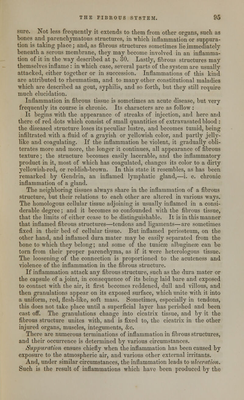 sure. Not less frequently it extends to them from other organs, such as bones and parenchymatous structures, in which inflammation or suppura- tion is taking place; and, as fibrous structures sometimes lie immediately beneath a serous membrane, they may become involved in an inflamma- tion of it in the way described at p. 30. Lastly, fibrous structures may themselves inflame: in which case, several parts of the system are usually attacked, either together or in succession. Inflammations of this kind are attributed to rheumatism, and to many other constitutional maladies which are described as gout, syphilis, and so forth, but they still require much elucidation. Inflammation in fibrous tissue is sometimes an acute disease, but very frequently its course is chronic. Its characters are as follow: It begins with the appearance of streaks of injection, and here and there of red dots which consist of small quantities of extravasated blood : the diseased structure loses its peculiar lustre, and becomes tumid, being infiltrated with a fluid of a grayish or yellowish color, and partly jelly- like and coagulating. If the inflammation be violent, it gradually obli- terates more and more, the longer it continues, all appearance of fibrous texture; the structure becomes easily lacerable, and the inflammatory product in it, most of which has coagulated, changes its color to a dirty yellowish-reel, or reddish-brown. In this state it resembles, as has been remarked by Gendrin, an inflamed lymphatic gland,—i. e. chronic inflammation of a gland. The neighboring tissues always share in the inflammation of a fibrous structure, but their relations to each other are altered in various ways. The homologous cellular tissue adjoining is usually inflamed in a consi- derable degree; and it becomes so confounded with the fibrous tissue, that the limits of either cease to be distinguishable. It is in this manner that inflamed fibrous structures—tendons and ligaments—are sometimes fixed in their bed of cellular tissue. But inflamed periosteum, on the other hand, and inflamed dura mater may be easily separated from the bone to which they belong; and some of the tunicse albuginege can be torn from their proper parenchyma, as if it were heterologous tissue. The loosening of the connection is proportioned to the acuteness and violence of the inflammation in the fibrous structure. If inflammation attack any fibrous structure, such as the dura mater or the capsule of a joint, in consequence of its being laid bare and exposed to contact with the air, it first becomes reddened, dull and villous, and then granulations appear on its exposed surface, which unite with it into a uniform, red, flesh-like, soft mass. Sometimes, especially in tendons, this does not take place until a superficial layer has perished and been cast off. The granulations change into cicatrix tissue, and by it the fibrous structure unites with, and is fixed to, the cicatrix in the other injured organs, muscles, integuments, &c. There are numerous terminations of inflammation in fibrous structures, and their occurrence is determined by various circumstances. Suppuration ensues chiefly when the inflammation has been caused by exposure to the atmospheric air, and various other external irritants. And, under similar circumstances, the inflammation leads to ulceration. Such is the result of inflammations which have been produced by the