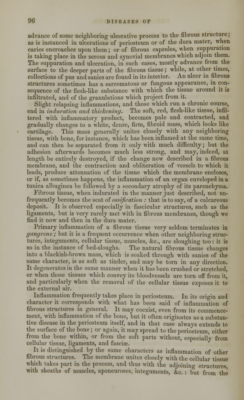 advance of some neighboring ulcerative process to the fibrous structure; as is instanced in ulcerations of periosteum or of the dura mater, -when caries encroaches upon them; or of fibrous capsules, when suppuration is taking place in the serous and synovial membranes which adjoin them. The suppuration and ulceration, in such cases, mostly advance from the surface to the deeper parts of the fibrous tissue; while, at other times, collections of pus and sanies are found in its interior. An ulcer in fibrous structures sometimes has a sarcomatous or fungous appearance, in con- sequence of the flesh-like substance with which the tissue around it is infiltrated, and of the granulations which project from it. Slight relapsing inflammations, and those which run a chronic course, end in induration and thickening. The soft, red, flesh-like tissue, infil- tered with inflammatory product, becomes pale and contracted, and gradually changes to a white, dense, firm, fibroid mass, which looks like cartilage. This mass generally unites closely with any neighboring tissue, with bone, for instance, which has been inflamed at the same time, and can then be separated from it only with much difficulty; but the adhesion afterwards becomes much less strong, and may, indeed, at length be entirely destroyed, if the change now described in a fibrous membrane, and the contraction and obliteration of vessels to which it leads, produce attenuation of the tissue which the membrane encloses, or if, as sometimes happens, the inflammation of an organ enveloped in a tunica albuginea be followed by a secondary atrophy of its parenchyma. Fibrous tissue, when indurated in the manner just described, not un- frequently becomes the seat of ossification : that is to say, of a calcareous deposit. It is observed especially in fascicular structures, such as the ligaments, but is very rarely met with in fibrous membranes, though we find it now and then in the dura mater. Primary inflammation of a fibrous tissue very seldom terminates in gangrene ; but it is a frequent occurrence when other neighboring struc- tures, integuments, cellular tissue, muscles, &c, are sloughing too: it is so in the instance of bed-sloughs. The natural fibrous tissue changes into a blackish-brown mass, which is soaked through with sanies of the same character, is as soft as tinder, and may be torn in any direction. It degenerates in the same manner when it has been crushed or stretched, or when those tissues which convey its bloodvessels are torn off from it, and particularly when the removal of the cellular tissue exposes it to the external air. Inflammation frequently takes place in periosteum. In its origin and character it corresponds with what has been said of inflammation of fibrous structures in general. It may coexist, even from its commence- ment, with inflammation of the bone, but it often originates as a substan- tive disease in the periosteum itself, and in that case always extends to the surface of the bone ; or again, it may spread to the periosteum, either from the bone within, or from the soft parts without, especially from cellular tissue, ligaments, and fascise. It is distinguished by the same characters as inflammation of other fibrous structures. The membrane unites closely with the cellular tissue which takes part in the process, and thus with the adjoining structures with sheaths of muscles, aponeuroses, integuments, &c. : but from the