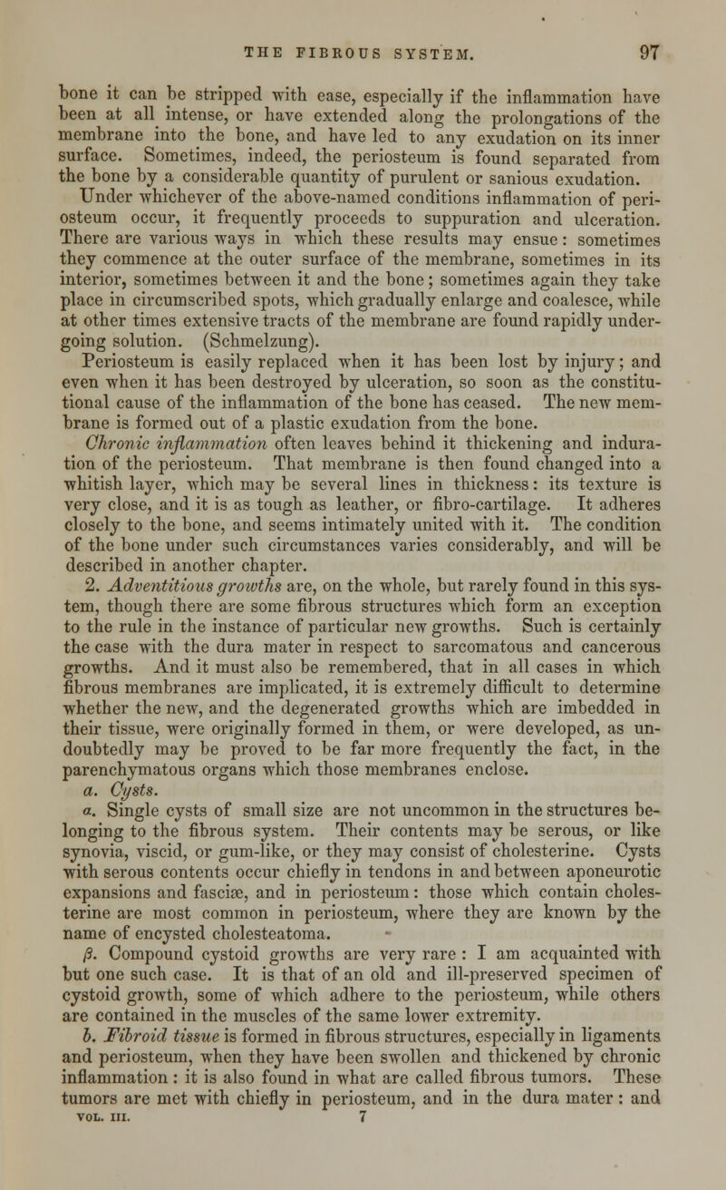 bone it can be stripped with ease, especially if the inflammation have been at all intense, or have extended along the prolongations of the membrane into the bone, and have led to any exudation on its inner surface. Sometimes, indeed, the periosteum is found separated from the bone by a considerable quantity of purulent or sanious exudation. Under whichever of the above-named conditions inflammation of peri- osteum occur, it frequently proceeds to suppuration and ulceration. There are various ways in which these results may ensue: sometimes they commence at the outer surface of the membrane, sometimes in its interior, sometimes between it and the bone; sometimes again they take place in circumscribed spots, which gradually enlarge and coalesce, while at other times extensive tracts of the membrane are found rapidly under- going solution. (Schmelzung). Periosteum is easily replaced when it has been lost by injury; and even when it has been destroyed by ulceration, so soon as the constitu- tional cause of the inflammation of the bone has ceased. The new mem- brane is formed out of a plastic exudation from the bone. Chronic inflammation often leaves behind it thickening and indura- tion of the periosteum. That membrane is then found changed into a whitish layer, which may be several lines in thickness: its texture is very close, and it is as tough as leather, or fibro-cartilage. It adheres closely to the bone, and seems intimately united with it. The condition of the bone under such circumstances varies considerably, and will be described in another chapter. 2. Adventitious groivths are, on the whole, but rarely found in this sys- tem, though there are some fibrous structures which form an exception to the rule in the instance of particular new growths. Such is certainly the case with the dura mater in respect to sarcomatous and cancerous growths. And it must also be remembered, that in all cases in which fibrous membranes are implicated, it is extremely difficult to determine whether the new, and the degenerated growths which are imbedded in their tissue, were originally formed in them, or were developed, as un- doubtedly may be proved to be far more frequently the fact, in the parenchymatous organs which those membranes enclose. a. Cysts. a. Single cysts of small size are not uncommon in the structures be- longing to the fibrous system. Their contents may be serous, or like synovia, viscid, or gum-like, or they may consist of cholesterine. Cysts with serous contents occur chiefly in tendons in and between aponeurotic expansions and fasciae, and in periosteum: those which contain choles- terine are most common in periosteum, where they are known by the name of encysted cholesteatoma. /?. Compound cystoid growths are very rare : I am acquainted with but one such case. It is that of an old and ill-preserved specimen of cystoid growth, some of which adhere to the periosteum, while others are contained in the muscles of the same lower extremity. b. Fibroid tissue is formed in fibrous structures, especially in ligaments and periosteum, when they have been swollen and thickened by chronic inflammation : it is also found in what are called fibrous tumors. These tumors are met with chiefly in periosteum, and in the dura mater : and VOL. III. 7