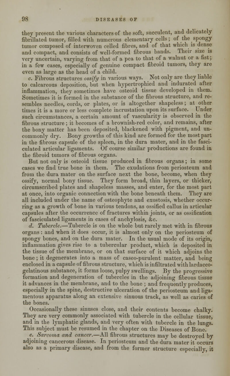 they present the various characters of the soft, succulent, and delicately fibrillated tumor, filled with numerous elementary cells; of the spongy tumor composed of interwoven celled fibres, and of that which is dense and compact, and consists of well-formed fibrous bands. Their size is very uncertain, varying from that of a pea to that of a walnut or a fist; in a few cases, especially of genuine compact fibroid tumors, they are even as large as the head of a child. c. Fibrous structures ossify in various ways. Not only are they liable to calcareous deposition, but Avhen hypertrophied and indurated after inflammation, they sometimes have osteoid tissue developed in them. Sometimes it is formed in the substance of the fibrous structure, and re- sembles needles, cords, or plates, or is altogether shapeless; at other times it is a more or less complete incrustation upon its surface. Under such circumstances, a certain amount of vascularity is observed in the fibrous structure; it becomes of a brownish-red color, and remains, after the bony matter has been deposited, blackened with pigment, and un- commonly dry. Bony growths of this kind are formed for the most part in the fibrous capsule of the spleen, in the dura mater, and in the fasci- culated articular ligaments. Of course similar productions are found in the fibroid tumors of fibrous organs. But not only is osteoid tissue produced in fibrous organs; in some cases we find true bone in them. The exudations from periosteum and from the dura mater on the surface next the bone, become, when they ossify, normal bony tissue. They form broad, thin layers, or thicker, circumscribed plates and shapeless masses, and enter, for the most part at once, into organic connection with the bone beneath them. They are all included under the name of osteophyte and exostosis, whether occur- ring as a growth of bone in various tendons, as ossified callus in articular capsules after the occurrence of fractures within joints, or as ossification of fasciculated ligaments in cases of anchylosis, &c. d. Tubercle.—Tubercle is on the whole but rarely met with in fibrous organs : and when it does occur, it is almost only on the periosteum of spongy bones, and on the dura mater. In the usual mode of its origin, inflammation gives rise to a tubercular product, which is deposited in the tissue of the membrane, or on that surface of it which adjoins the bone; it degenerates into a mass of caseo-purulent matter, and being enclosed in a capsule of fibrous structure, which is infiltrated with lardaceo- gelatinous substance, it forms loose, pulpy swellings. By the progressive formation and degeneration of tubercles in the adjoining fibrous tissue it advances in the membrane, and to the bone ; and frequently produces, especially in the spine, destructive ulceration of the periosteum and liga- mentous apparatus along an extensive sinuous track, as well as caries of the bones. Occasionally these sinuses close, and their contents become chalky. They are very commonly associated with tubercle in the cellular tissue, and in the lymphatic glands, and very often with tubercle in the lungs. This subject must be resumed in the chapter on the Diseases of Bone. e. Sarcoma and cancer.—All fibrous structures may be destroyed by adjoining cancerous disease. In periosteum and the dura mater it occurs also as a primary disease, and from the former structure especially, it
