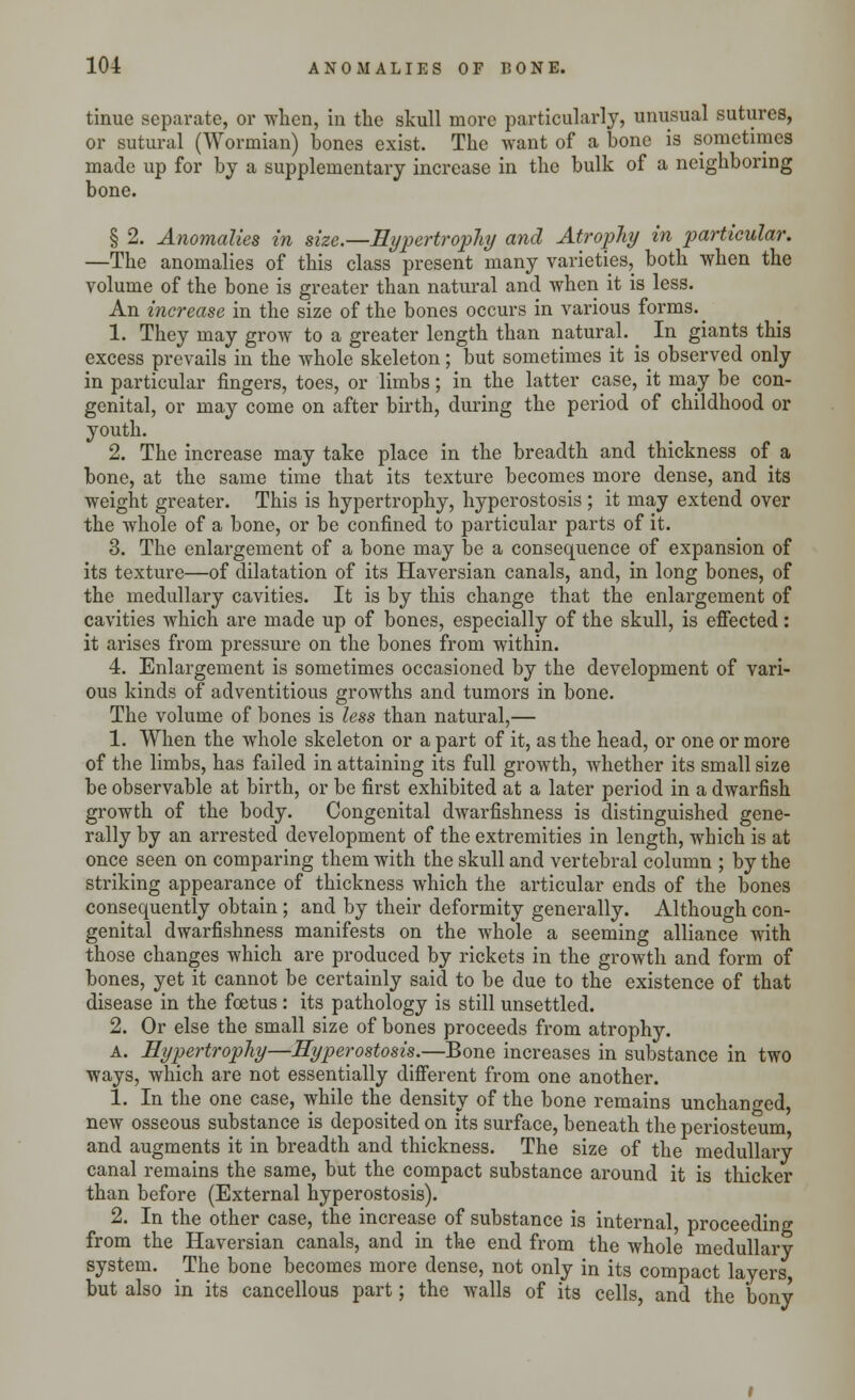 tinue separate, or when, in the skull more particularly, unusual sutures, or sutural (Wormian) bones exist. The want of a bone is sometimes made up for by a supplementary increase in the bulk of a neighboring bone. § 2. Anomalies in size.—Hypertrophy and Atrophy in particular. —The anomalies of this class present many varieties, both when the volume of the bone is greater than natural and when it is less. An increase in the size of the bones occurs in various forms. ^ 1. They may grow to a greater length than natural. ^ In giants this excess prevails in the whole skeleton; but sometimes it is observed only in particular fingers, toes, or limbs; in the latter case, it may be con- genital, or may come on after birth, during the period of childhood or youth. 2. The increase may take place in the breadth and thickness of a bone, at the same time that its texture becomes more dense, and its weight greater. This is hypertrophy, hyperostosis ; it may extend over the whole of a bone, or be confined to particular parts of it. 3. The enlargement of a bone may be a consequence of expansion of its texture—of dilatation of its Haversian canals, and, in long bones, of the medullary cavities. It is by this change that the enlargement of cavities which are made up of bones, especially of the skull, is effected: it arises from pressure on the bones from within. 4. Enlargement is sometimes occasioned by the development of vari- ous kinds of adventitious growths and tumors in bone. The volume of bones is less than natural,— 1. When the whole skeleton or a part of it, as the head, or one or more of the limbs, has failed in attaining its full growth, whether its small size be observable at birth, or be first exhibited at a later period in a dwarfish growth of the body. Congenital dwarfishness is distinguished gene- rally by an arrested development of the extremities in length, which is at once seen on comparing them with the skull and vertebral column ; by the striking appearance of thickness which the articular ends of the bones consequently obtain; and by their deformity generally. Although con- genital dwarfishness manifests on the whole a seeming alliance with those changes which are produced by rickets in the growth and form of bones, yet it cannot be certainly said to be due to the existence of that disease in the foetus : its pathology is still unsettled. 2. Or else the small size of bones proceeds from atrophy. a. Hypertrophy—Hyperostosis.—Bone increases in substance in two ways, which are not essentially different from one another. 1. In the one case, while the density of the bone remains unchanged, new osseous substance is deposited on its surface, beneath the periosteum, and augments it in breadth and thickness. The size of the medullary canal remains the same, but the compact substance around it is thicker than before (External hyperostosis). 2. In the other case, the increase of substance is internal, proceeding from the Haversian canals, and in the end from the whole medullary system. The bone becomes more dense, not only in its compact layers but also in its cancellous part; the walls of its cells, and the bony