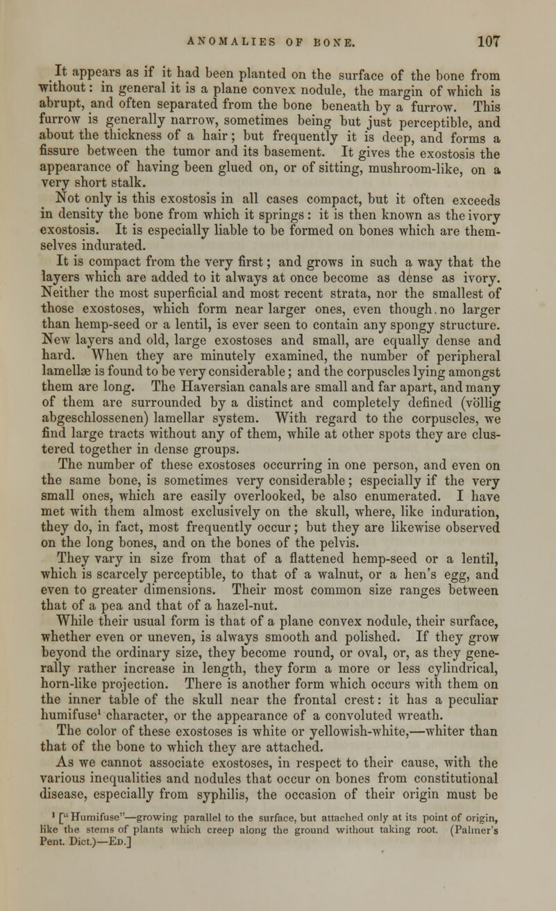 _ It appears as if it had been planted on the surface of the bone from without: in general it is a plane convex nodule, the margin of which is abrupt, and often separated from the bone beneath by a furrow. This furrow is generally narrow, sometimes being but just perceptible, and about the thickness of a hair; but frequently it is deep, and forms a fissure between the tumor and its basement. It gives the exostosis the appearance of having been glued on, or of sitting, mushroom-like, on a very short stalk. Not only is this exostosis in all cases compact, but it often exceeds in density the bone from which it springs: it is then known as the ivory exostosis. It is especially liable to be formed on bones which are them- selves indurated. It is compact from the very first; and grows in such a way that the layers which are added to it always at once become as dense as ivory. Neither the most superficial and most recent strata, nor the smallest of those exostoses, which form near larger ones, even though.no larger than hemp-seed or a lentil, is ever seen to contain any spongy structure. New layers and old, large exostoses and small, are equally dense and hard. When they are minutely examined, the number of peripheral lamellae is found to be very considerable; and the corpuscles lying amongst them are long. The Haversian canals are small and far apart, and many of them are surrounded by a distinct and completely defined (vb'llig abgeschlossenen) lamellar system. With regard to the corpuscles, we find large tracts without any of them, while at other spots they are clus- tered together in dense groups. The number of these exostoses occurring in one person, and even on the same bone, is sometimes very considerable; especially if the very small ones, which are easily overlooked, be also enumerated. I have met with them almost exclusively on the skull, where, like induration, they do, in fact, most frequently occur; but they are likewise observed on the long bones, and on the bones of the pelvis. They vary in size from that of a flattened hemp-seed or a lentil, which is scarcely perceptible, to that of a walnut, or a hen's egg, and even to greater dimensions. Their most common size ranges between that of a pea and that of a hazel-nut. While their usual form is that of a plane convex nodule, their surface, whether even or uneven, is always smooth and polished. If they grow beyond the ordinary size, they become round, or oval, or, as they gene- rally rather increase in length, they form a more or less cylindrical, horn-like projection. There is another form which occurs with them on the inner table of the skull near the frontal crest: it has a peculiar humifuse1 character, or the appearance of a convoluted wreath. The color of these exostoses is white or yellowish-white,—whiter than that of the bone to which they are attached. As we cannot associate exostoses, in respect to their cause, with the various inequalities and nodules that occur on bones from constitutional disease, especially from syphilis, the occasion of their origin must be 1 [Humifuse—growing parallel to the surface, but attached only at its point of origin, like the stems of plants which creep along the ground without taking root. (Palmer's Pent. Diet.)—Ed.]