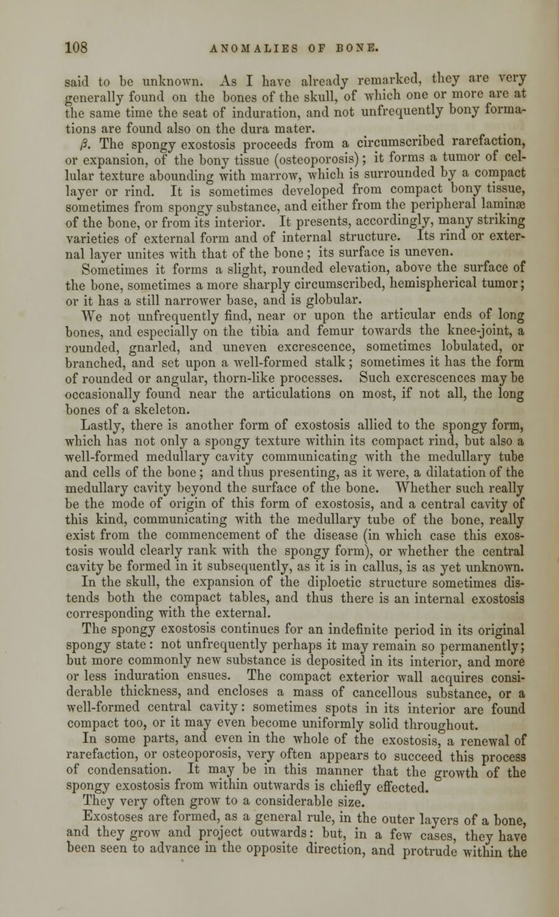 said to be unknown. As I have already remarked, they are very generally found on the bones of the skull, of which one or more are at the same time the seat of induration, and not unfrequently bony forma- tions are found also on the dura mater. P. The spongy exostosis proceeds from a circumscribed rarefaction, or expansion, of the bony tissue (osteoporosis); it forms a tumor of cel- lular texture abounding with marrow, which is surrounded by a compact layer or rind. It is sometimes developed from compact bony tissue, sometimes from spongy substance, and either from the peripheral laminae of the bone, or from its interior. It presents, accordingly, many striking varieties of external form and of internal structure. Its rind or exter- nal layer unites with that of the bone ; its surface is uneven. Sometimes it forms a slight, rounded elevation, above the surface of the bone, sometimes a more sharply circumscribed, hemispherical tumor; or it has a still narrower base, and is globular. We not unfrequently find, near or upon the articular ends of long bones, and especially on the tibia and femur towards the knee-joint, a rounded, gnarled, and uneven excrescence, sometimes lobulated, or branched, and set upon a well-formed stalk; sometimes it has the form of rounded or angular, thorn-like processes. Such excrescences may be occasionally found near the articulations on most, if not all, the long bones of a skeleton. Lastly, there is another form of exostosis allied to the spongy form, which has not only a spongy texture within its compact rind, but also a well-formed medullary cavity communicating with the medullary tube and cells of the bone ; and thus presenting, as it were, a dilatation of the medullary cavity beyond the surface of the bone. Whether such really be the mode of origin of this form of exostosis, and a central cavity of this kind, communicating with the medullary tube of the bone, really exist from the commencement of the disease (in which case this exos- tosis would clearly rank with the spongy form), or whether the central cavity be formed in it subsequently, as it is in callus, is as yet unknown. In the skull, the expansion of the diploetic structure sometimes dis- tends both the compact tables, and thus there is an internal exostosis corresponding with the external. The spongy exostosis continues for an indefinite period in its original spongy state : not unfrequently perhaps it may remain so permanently; but more commonly new substance is deposited in its interior, and more or less induration ensues. The compact exterior wall acquires consi- derable thickness, and encloses a mass of cancellous substance, or a well-formed central cavity: sometimes spots in its interior are found compact too, or it may even become uniformly solid throughout. In some parts, and even in the whole of the exostosis, a renewal of rarefaction, or osteoporosis, very often appears to succeed this process of condensation. It may be in this manner that the growth of the spongy exostosis from within outwards is chiefly effected. They very often grow to a considerable size. Exostoses are formed, as a general rule, in the outer layers of a bone, and they grow and project outwards: but, in a few cases, they have been seen to advance in the opposite direction, and protrude within the