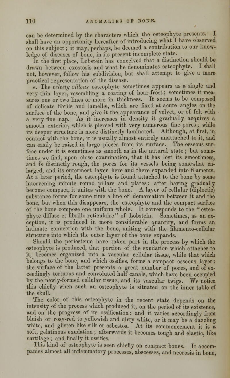 can be determined by the characters which the osteophyte presents. I shall have an opportunity hereafter of introducing what I have observed on this subject; it may, perhaps, be deemed a contribution to our know- ledge of diseases of bone, in its present incomplete state. In the first place, Lobstein has conceived that a distinction should be drawn between exostosis and what he denominates osteophyte. I shall not, however, follow his subdivision, but shall attempt to give a more practical representation of the disease. a. The velvety villous osteophyte sometimes appears as a single and very thin layer, resembling a coating of hoar-frost; sometimes it mea- sures one or two lines or more in thickness. It seems to be composed of delicate fibrils and lamellae, which are fixed at acute angles on the surface of the bone, and give it the appearance of velvet, or of felt with a very fine nap. As it increases in density it gradually acquires a smooth exterior, which is pierced with very numerous fine pores; while its deeper structure is more distinctly laminated. Although, at first, in contact with the bone, it is usually almost entirely unattached to it, and can easily be raised in large pieces from its surface. The osseous sur- face under it is sometimes as smooth as in the natural state; but some- times we find, upon close examination, that it has lost its smoothness, and is distinctly rough, the pores for its vessels being somewhat en- larged, and its outermost layer here and there expanded into filaments. At a later period, the osteophyte is found attached to the bone by some intervening minute round pillars and plates: after having gradually become compact, it unites with the bone. A layer of cellular (diploetic) substance forms for some time a line of demarcation between it and the bone, but when this disappears, the osteophyte and the compact surface of the bone compose one uniform whole. It corresponds to the  osteo- phyte diffuse et fibrillo-reticulaire  of Lobstein. Sometimes, as an ex- ception, it is produced in more considerable quantity, and forms an intimate connection with the bone, uniting with the filamento-cellular structure into which the outer layer of the bone expands. Should the periosteum have taken part in the process by which the osteophyte is produced, that portion of the exudation which attaches to it, becomes organized into a vascular cellular tissue, while that which belongs to the bone, and which ossifies, forms a compact osseous layer: the surface of the latter presents a great number of pores, and of ex- ceedingly tortuous and convoluted half canals, which have been occupied by the newly-formed cellular tissue, and its vascular twigs. We notice this chiefly when such an osteophyte is situated on the inner table of the skull. The color of this osteophyte in the recent state depends on the intensity of the process which produced it, on the period of its existence, and on the progress of its ossification: and it varies accordingly from bluish or rosy-red to yellowish and dirty white, or it may be a dazzling white, and glisten like silk or asbestos. At its commencement it is a soft, gelatinous exudation ; afterwards it becomes tough and elastic, like cartilage; and finally it ossifies. This kind of osteophyte is seen chiefly on compact bones. It accom- panies almost all inflammatory processes, abscesses, and necrosis in bone,