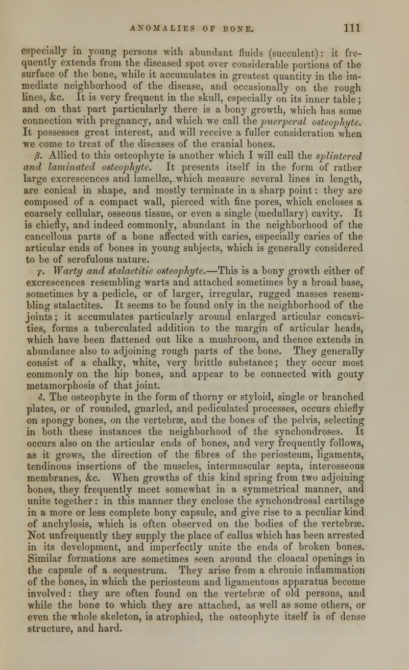 especially in young persons with abundant fluids (succulent): it fre- quently extends from the diseased spot over considerable portions of the surface of the bone, while it accumulates in greatest quantity in the im- mediate neighborhood of the disease, and occasionally on the rough lines, &c. It is very frequent in the skull, especially on its inner table; and on that part particularly there is a bony growth, which has some connection with pregnancy, and which we call the puerperal osteophyte. It possesses great interest, and will receive a fuller consideration when we come to treat of the diseases of the cranial bones. /3. Allied to this osteophyte is another which I will call the splintered and laminated osteophyte. It presents itself in the form of rather large excrescences and lamellae, which measure several lines in length, are conical in shape, and mostly terminate in a sharp point: they are composed of a compact wall, pierced with fine pores, which encloses a coarsely cellular, osseous tissue, or even a single (medullary) cavity. It is chiefly, and indeed commonly, abundant in the neighborhood of the cancellous parts of a bone affected with caries, especially caries of the articular ends of bones in young subjects, which is generally considered to be of scrofulous nature. y. Warty and stalactitic osteophyte.—This is a bony growth either of excrescences resembling warts and attached sometimes by a broad base, sometimes by a pedicle, or of larger, irregular, rugged masses resem- bling stalactites. It seems to be found only in the neighborhood of the joints; it accumulates particularly around enlarged articular concavi- ties, forms a tuberculated addition to the margin of articular heads, which have been flattened out like a mushroom, and thence extends in abundance also to adjoining rough parts of the bone. They generally consist of a chalky, white, very brittle substance; they occur most commonly on the hip bones, and appear to be connected with gouty metamorphosis of that joint. 8. The osteophyte in the form of thorny or styloid, single or branched plates, or of rounded, gnarled, and pediculated processes, occurs chiefly on spongy bones, on the vertebrse, and the bones of the pelvis, selecting in both these instances the neighborhood of the synchondroses. It occurs also on the articular ends of bones, and very frequently follows, as it grows, the direction of the fibres of the periosteum, ligaments, tendinous insertions of the muscles, intermuscular septa, interosseous membranes, &c. When growths of this kind spring from two adjoining bones, they frequently meet somewhat in a symmetrical manner, and unite together: in this manner they enclose the synchondrosal cartilage in a more or less complete bony capsule, and give rise to a peculiar kind of anchylosis, which is often observed on the bodies of the vertebrse. Not unfrequently they supply the place of callus which has been arrested in its development, and imperfectly unite the ends of broken bones. Similar formations are sometimes seen around the cloacal openings in the capsule of a sequestrum. They arise from a chronic inflammation of the bones, in which the periosteum and ligamentous apparatus become involved: they are often found on the vertebrae of old persons, and while the bone to which they are attached, as well as some others, or even the whole skeleton, is atrophied, the osteophyte itself is of dense structure, and hard.